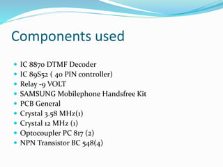Components used
 IC 8870 DTMF Decoder
 IC 89S52 ( 40 PIN controller)
 Relay -9 VOLT
 SAMSUNG Mobilephone Handsfree Kit
 PCB General
 Crystal 3.58 MHz(1)
 Crystal 12 MHz (1)
 Optocoupler PC 817 (2)
 NPN Transistor BC 548(4)
 