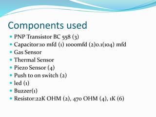 Components used
 PNP Transistor BC 558 (3)
 Capacitor:10 mfd (1) 1000mfd (2)0.1(104) mfd
 Gas Sensor
 Thermal Sensor
 Piezo Sensor (4)
 Push to on switch (2)
 led (1)
 Buzzer(1)
 Resistor:22K OHM (2), 470 OHM (4), 1K (6)
 