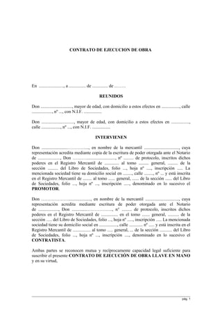 CONTRATO DE EJECUCION DE OBRA
En ......................, a ............... de .............. de .…….
REUNIDOS
Don ............................, mayor de edad, con domicilio a estos efectos en ................, calle
.................., nº ..., con N.I.F. ................
Don ............................., mayor de edad, con domicilio a estos efectos en ................,
calle ................., nº ..., con N.I.F. ................
INTERVIENEN
Don .......................…………..., en nombre de la mercantil ..............................., cuya
representación acredita mediante copia de la escritura de poder otorgada ante el Notario
de ...................., Don ……….........................., nº ......... de protocolo, inscritos dichos
poderes en el Registro Mercantil de ............. al tomo ......... general, ......... de la
sección ......... del Libro de Sociedades, folio ..., hoja nº ...., inscripción ..... La
mencionada sociedad tiene su domicilio social en ........, calle ........, nº ... y está inscrita
en el Registro Mercantil de ........ al tomo ...... general, ...... de la sección ...... del Libro
de Sociedades, folio ..., hoja nº ..., inscripción ....., denominado en lo sucesivo el
PROMOTOR.
Don ………………...................., en nombre de la mercantil .............................., cuya
representación acredita mediante escritura de poder otorgada ante el Notario
de .................., Don ..............…………….., n° ......... de protocolo, inscritos dichos
poderes en el Registro Mercantil de ............... en el tomo ....... general, .......... de la
sección ..... del Libro de Sociedades, folio ..., hoja nº ....., inscripción ..... La mencionada
sociedad tiene su domicilio social en ................, calle ............ nº ..... y está inscrita en el
Registro Mercantil de ................ al tomo ..... general, ... de la sección ........... del Libro
de Sociedades, folio ..., hoja nº ..., inscripción ...., denominado en lo sucesivo el
CONTRATISTA.
Ambas partes se reconocen mutua y recíprocamente capacidad legal suficiente para
suscribir el presente CONTRATO DE EJECUCIÓN DE OBRA LLAVE EN MANO
y en su virtud,
pág. 1
 