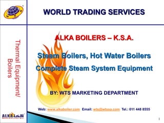 1
WORLD TRADING SERVICES
ALKA BOILERS – K.S.A.
Steam Boilers, Hot Water Boilers
Complete Steam System Equipment
BY: WTS MARKETING DEPARTMENT
Web: www.alkaboiler.com Email: wts@wtssa.com Tel.: 011 448 8555
 