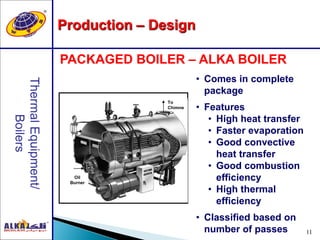 11
Production – Design
PACKAGED BOILER – ALKA BOILER
Oil
Burner
To
Chimne
y
• Comes in complete
package
• Features
• High heat transfer
• Faster evaporation
• Good convective
heat transfer
• Good combustion
efficiency
• High thermal
efficiency
• Classified based on
number of passes
 