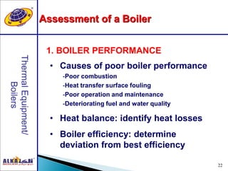 22
Assessment of a Boiler
1. BOILER PERFORMANCE
• Causes of poor boiler performance
-Poor combustion
-Heat transfer surface fouling
-Poor operation and maintenance
-Deteriorating fuel and water quality
• Heat balance: identify heat losses
• Boiler efficiency: determine
deviation from best efficiency
 