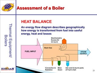 23
HEAT BALANCE
An energy flow diagram describes geographically
how energy is transformed from fuel into useful
energy, heat and losses
Stochiometric
Excess Air
Un burnt
FUEL INPUT STEAM
OUTPUT
Stack Gas
Ash and Un-burnt parts
of Fuel in Ash
Blow
Down
Convection &
Radiation
Assessment of a Boiler
 