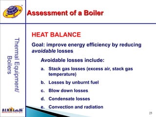 25
HEAT BALANCE
Goal: improve energy efficiency by reducing
avoidable losses
Avoidable losses include:
a. Stack gas losses (excess air, stack gas
temperature)
b. Losses by unburnt fuel
c. Blow down losses
d. Condensate losses
e. Convection and radiation
Assessment of a Boiler
 