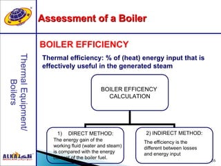 26
BOILER EFFICIENCY
Thermal efficiency: % of (heat) energy input that is
effectively useful in the generated steam
BOILER EFFICENCY
CALCULATION
1) DIRECT METHOD: 2) INDIRECT METHOD:
The efficiency is the
different between losses
and energy input
The energy gain of the
working fluid (water and steam)
is compared with the energy
content of the boiler fuel.
Assessment of a Boiler
 