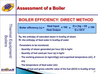 27
hg -the enthalpy of saturated steam in kcal/kg of steam
hf -the enthalpy of feed water in kcal/kg of water
BOILER EFFICIENCY: DIRECT METHOD
Boiler efficiency () =
Heat Input
Heat Output
x 100 Q x (hg – hf)
Q x GCV
x 100=
Parameters to be monitored:
- Quantity of steam generated per hour (Q) in kg/hr
- Quantity of fuel used per hour (q) in kg/hr
- The working pressure (in kg/cm2(g)) and superheat temperature (oC), if
any
- The temperature of feed water (oC)
- Type of fuel and gross calorific value of the fuel (GCV) in kcal/kg of fuel
Assessment of a Boiler
 