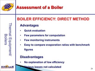 28
Advantages
• Quick evaluation
• Few parameters for computation
• Few monitoring instruments
• Easy to compare evaporation ratios with benchmark
figures
Disadvantages
• No explanation of low efficiency
• Various losses not calculated
BOILER EFFICIENCY: DIRECT METHOD
Assessment of a Boiler
 