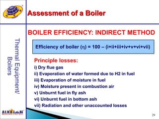 29
Efficiency of boiler () = 100 – (i+ii+iii+iv+v+vi+vii)
BOILER EFFICIENCY: INDIRECT METHOD
Principle losses:
i) Dry flue gas
ii) Evaporation of water formed due to H2 in fuel
iii) Evaporation of moisture in fuel
iv) Moisture present in combustion air
v) Unburnt fuel in fly ash
vi) Unburnt fuel in bottom ash
vii) Radiation and other unaccounted losses
Assessment of a Boiler
 