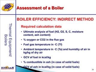 30
BOILER EFFICIENCY: INDIRECT METHOD
Required calculation data
• Ultimate analysis of fuel (H2, O2, S, C, moisture
content, ash content)
• % oxygen or CO2 in the flue gas
• Fuel gas temperature in ◦C (Tf)
• Ambient temperature in ◦C (Ta) and humidity of air in
kg/kg of dry air
• GCV of fuel in kcal/kg
• % combustible in ash (in case of solid fuels)
• GCV of ash in kcal/kg (in case of solid fuels)
Assessment of a Boiler
 