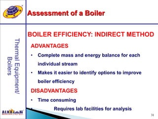 31
BOILER EFFICIENCY: INDIRECT METHOD
ADVANTAGES
• Complete mass and energy balance for each
individual stream
• Makes it easier to identify options to improve
boiler efficiency
DISADVANTAGES
• Time consuming
• Requires lab facilities for analysis
Assessment of a Boiler
 