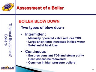 33
Two types of blow down
• Intermittent
• Manually operated valve reduces TDS
• Large short-term increases in feed water
• Substantial heat loss
• Continuous
• Ensures constant TDS and steam purity
• Heat lost can be recovered
• Common in high-pressure boilers
BOILER BLOW DOWN
Assessment of a Boiler
 