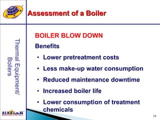 34
Benefits
• Lower pretreatment costs
• Less make-up water consumption
• Reduced maintenance downtime
• Increased boiler life
• Lower consumption of treatment
chemicals
BOILER BLOW DOWN
Assessment of a Boiler
 