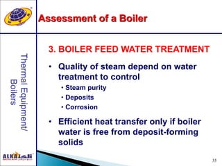 35
• Quality of steam depend on water
treatment to control
• Steam purity
• Deposits
• Corrosion
• Efficient heat transfer only if boiler
water is free from deposit-forming
solids
3. BOILER FEED WATER TREATMENT
Assessment of a Boiler
 