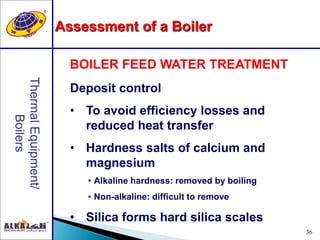36
Deposit control
• To avoid efficiency losses and
reduced heat transfer
• Hardness salts of calcium and
magnesium
• Alkaline hardness: removed by boiling
• Non-alkaline: difficult to remove
• Silica forms hard silica scales
BOILER FEED WATER TREATMENT
Assessment of a Boiler
 