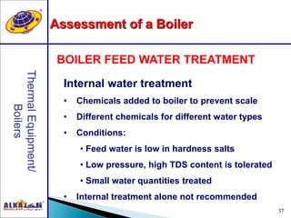 37
Internal water treatment
• Chemicals added to boiler to prevent scale
• Different chemicals for different water types
• Conditions:
• Feed water is low in hardness salts
• Low pressure, high TDS content is tolerated
• Small water quantities treated
• Internal treatment alone not recommended
BOILER FEED WATER TREATMENT
Assessment of a Boiler
 