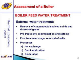 38
External water treatment:
• Removal of suspended/dissolved solids and
dissolved gases
• Pre-treatment: sedimentation and settling
• First treatment stage: removal of salts
• Processes
a) Ion exchange
b) Demineralization
c) De-aeration
BOILER FEED WATER TREATMENT
Assessment of a Boiler
 