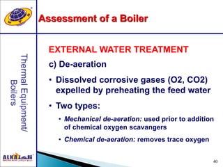 40
c) De-aeration
• Dissolved corrosive gases (O2, CO2)
expelled by preheating the feed water
• Two types:
• Mechanical de-aeration: used prior to addition
of chemical oxygen scavangers
• Chemical de-aeration: removes trace oxygen
EXTERNAL WATER TREATMENT
Assessment of a Boiler
 