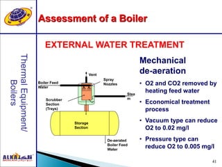 41
EXTERNAL WATER TREATMENT
Stea
m
Storage
Section
De-aerated
Boiler Feed
Water
Scrubber
Section
(Trays)
Boiler Feed
Water
Vent
Spray
Nozzles
Mechanical
de-aeration
• O2 and CO2 removed by
heating feed water
• Economical treatment
process
• Vacuum type can reduce
O2 to 0.02 mg/l
• Pressure type can
reduce O2 to 0.005 mg/l
Assessment of a Boiler
 