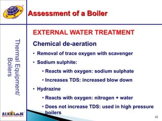 42
EXTERNAL WATER TREATMENT
Chemical de-aeration
• Removal of trace oxygen with scavenger
• Sodium sulphite:
• Reacts with oxygen: sodium sulphate
• Increases TDS: increased blow down
• Hydrazine
• Reacts with oxygen: nitrogen + water
• Does not increase TDS: used in high pressure
boilers
Assessment of a Boiler
 