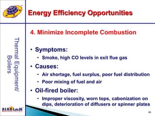 46
4. Minimize Incomplete Combustion
• Symptoms:
• Smoke, high CO levels in exit flue gas
• Causes:
• Air shortage, fuel surplus, poor fuel distribution
• Poor mixing of fuel and air
• Oil-fired boiler:
• Improper viscosity, worn tops, cabonization on
dips, deterioration of diffusers or spinner plates
Energy Efficiency Opportunities
 