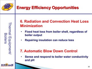48
7. Automatic Blow Down Control
6. Radiation and Convection Heat Loss
Minimization
• Fixed heat loss from boiler shell, regardless of
boiler output
• Repairing insulation can reduce loss
• Sense and respond to boiler water conductivity
and pH
Energy Efficiency Opportunities
 
