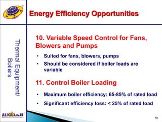 50
11. Control Boiler Loading
10. Variable Speed Control for Fans,
Blowers and Pumps
• Suited for fans, blowers, pumps
• Should be considered if boiler loads are
variable
• Maximum boiler efficiency: 65-85% of rated load
• Significant efficiency loss: < 25% of rated load
Energy Efficiency Opportunities
 