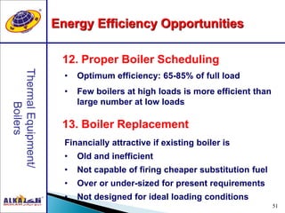 51
13. Boiler Replacement
12. Proper Boiler Scheduling
• Optimum efficiency: 65-85% of full load
• Few boilers at high loads is more efficient than
large number at low loads
Financially attractive if existing boiler is
• Old and inefficient
• Not capable of firing cheaper substitution fuel
• Over or under-sized for present requirements
• Not designed for ideal loading conditions
Energy Efficiency Opportunities
 