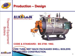 9
Production – Design
CODE & STANDARD: BS 2790: 1992.
FIRE TUBE, WET BACK PACKAGED SHELL BOILERS
OF WELDED CONSTRUCTION.
 