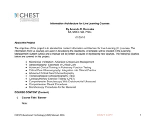 CHEST Educational Technology (LMS) Manual 2016 DRAFT COPY 1
Information Architecture for Live Learning Courses
By Amando R. Boncales
BA, MSEd, MA, PhDc.
01/20/16
About the Project
The objective of this project is to standardize content information architecture for Live Learning (LL) courses. The
information from LL courses are used in developing the standards. A template will be created in the Learning
Management System (LMS) and a manual will be written as guide in developing new courses. The following courses
below are covered in this project:
● Mechanical Ventilation: Advanced Critical Care Management
● Ultrasonography: Essentials in Critical Care
● Advanced Clinical Training in Pulmonary Function Testing
● Critical Care Ultrasonography: Integration into Clinical Practice
● Advanced Critical Care Echocardiography
● Transesophageal Echocardiography (TEE)
● Cardiopulmonary Exercise Testing (CPET)
● Comprehensive Bronchoscopy With Endobronchial Ultrasound
● Comprehensive Pleural Procedures
● Bronchoscopy Procedures for the Intensivist
COURSE CONTENT (Content)
I. Course Title / Banner
Note:
 