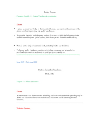 Jordan, Amman
Freelance English < > Arabic Translator & proofreader
Duties:
 I gained an inside knowledge of the translation business and a profound awareness of the
factors involved in providing top-quality translations.
 Responsible for major multi-language projects from start to finish, including negotiation
with clients and linguists, quality control procedures, project financials and invoicing.
 Worked with a range of translation tools, including Trados and Wordfast.
 Performed quality checks on translations, including formatting and layout checks,
proofreading translations against the original, pre-print proofing etc.
‫ـــــــــــــــــــــــــــــــــــــــــــــــــــــــــــــــــــــــــــــــــــــــــــــــ‬
June 2005 – February 2008
Shadows Center For Translation
Irbid, Jordan
English < > Arabic Translator
Duties:
As a translator I was responsible for translating several documents from English language to
Arabic and vice verse and review the translated documents before returning it to the
customer.
Training Courses
 
