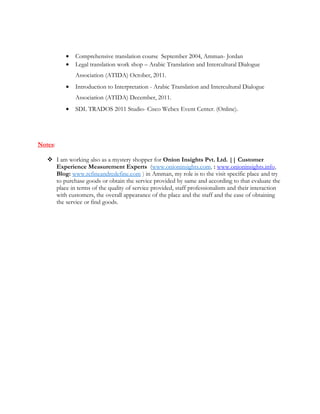 • Comprehensive translation course September 2004, Amman- Jordan
• Legal translation work shop – Arabic Translation and Intercultural Dialogue
Association (ATIDA) October, 2011.
• Introduction to Interpretation - Arabic Translation and Intercultural Dialogue
Association (ATIDA) December, 2011.
• SDL TRADOS 2011 Studio- Cisco Webex Event Center. (Online).
Notes:
 I am working also as a mystery shopper for Onion Insights Pvt. Ltd. || Customer
Experience Measurement Experts (www.onioninsights.com, : www.onioninsights.info,
Blog: www.refineandredefine.com ) in Amman, my role is to the visit specific place and try
to purchase goods or obtain the service provided by same and according to that evaluate the
place in terms of the quality of service provided, staff professionalism and their interaction
with customers, the overall appearance of the place and the staff and the ease of obtaining
the service or find goods.
 
