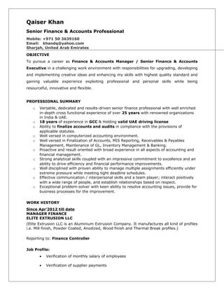 Qaiser Khan
Senior Finance & Accounts Professional
Mobile: +971 50 3639160
Email: khandq@yahoo.com
Sharjah, United Arab Emirates
OBJECTIVE
To pursue a career as Finance & Accounts Manager / Senior Finance & Accounts
Executive in a challenging work environment with responsibilities for upgrading, developing
and implementing creative ideas and enhancing my skills with highest quality standard and
gaining valuable experience exploiting professional and personal skills while being
resourceful, innovative and flexible.
PROFESSIONAL SUMMARY
o Versatile, dedicated and results-driven senior finance professional with well enriched
in-depth cross functional experience of over 25 years with renowned organizations
in India & UAE.
o 18 years of experience in GCC & Holding valid UAE driving license
o Ability to finalize accounts and audits in compliance with the provisions of
applicable statutes.
o Well versed in computerized accounting environment.
o Well versed in Finalization of Accounts, MIS Reporting, Receivables & Payables
Management, Maintenance of GL, Inventory Management & Banking.
o Proactive and result oriented with broad experience in all aspects of accounting and
financial management.
o Strong analytical skills coupled with an impressive commitment to excellence and an
ability to drive efficiency and financial performance improvements.
o Well disciplined with proven ability to manage multiple assignments efficiently under
extreme pressure while meeting tight deadline schedules.
o Effective communication / interpersonal skills and a team player; interact positively
with a wide range of people, and establish relationships based on respect.
o Exceptional problem-solver with keen ability to resolve accounting issues, provide for
business processes for the improvement.
WORK HISTORY
Since Apr’2012 till date
MANAGER FINANCE
ELITE EXTRUSION LLC
(Elite Extrusion LLC is an Aluminium Extrusion Company. It manufactures all kind of profiles
i.e. Mill finish, Powder Coated, Anodized, Wood finish and Thermal Break profiles.)
Reporting to: Finance Controller
Job Profile:
• Verification of monthly salary of employees
• Verification of supplier payments
 