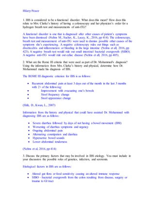 Hilary Peace
1. IBS is considered to be a functional disorder. What does this mean? How does this
relate to Mrs. Clarke’s history of having a colonoscopy and her physician’s order for a
hydrogen breath test and measurements of anti-tTG?
A functional disorder is one that is diagnosed after other causes of patient’s symptoms
have been dismissed (Nelms M., Sucher, K., Lacey, K., 2016, pp 414). The colonoscopy,
breath test and measurement of anti-tTG were used to dismiss possible other causes of the
symptoms she’s experiencing. A negative colonoscopy rules out things such as
diverticulitis and inflammation or bleeding in the large intestine (Nelms et all, 2016, pp
423). A negative breath test would rule out small intestinal bacterial overgrowth (SIBO).
A negative anti-tTG would rule out celiac disease (Nelms et all, 2016, pp 405).
2. What are the Rome III criteria that were used as part of Dr. Mohammed's diagnosis?
Using the information from Mrs. Clarke’s history and physical, determine how Dr.
Mohammed made his diagnosis of IBS.
The ROME III diagnostic criterion for IBS is as follows:
 Recurrent abdominal pain at least 3 days out of the month in the last 3 months
with 2+ of the following:
 Improvement with evacuating one’s bowels
 Stool frequency change
 Stool appearance change
(Shih, D., Kwan, L., 2007)
Information from the history and physical that could have assisted Dr. Mohammed with
diagnosing IBS are as follows:
 Severe diarrhea followed by days of not having a bowel movement (BM)
 Worsening of diarrhea symptoms and urgency
 Ongoing abdominal pain
 Alternating constipation and diarrhea
 Hyperactive bowel sounds
 Lower abdominal tenderness
(Nelms et al, 2016, pp 414)
3. Discuss the primary factors that may be involved in IBS etiology. You must include in
your discussion the possible roles of genetics, infection, and serotonin.
Etiological factors in IBS are as follows:
 Altered gut flora or food sensitivity causing an altered immune response
 SIBO – bacterial overgrowth from the colon resulting from disease, surgery or
trauma to GI tract
 
