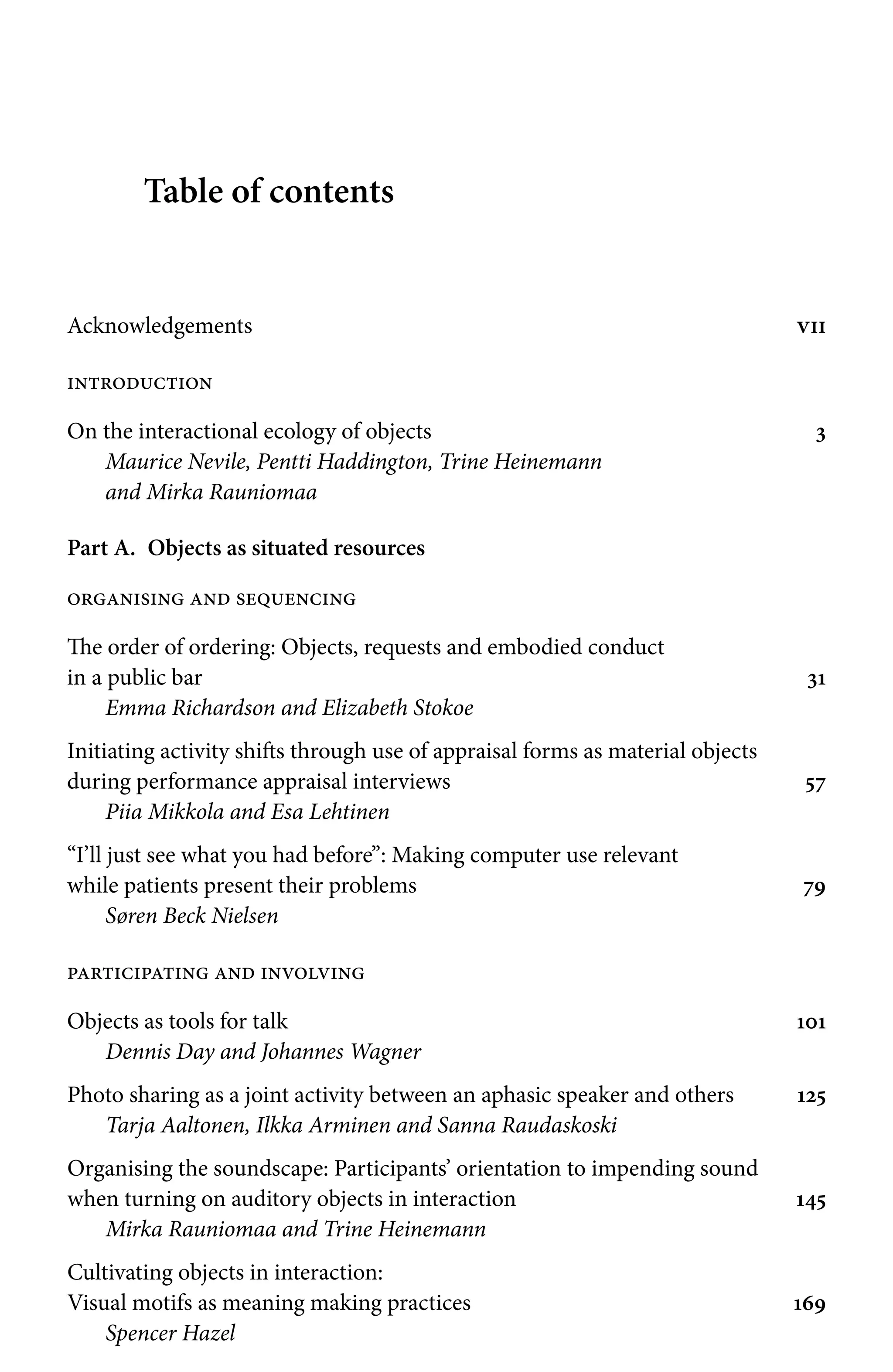 Table of contents
Acknowledgements vii
introduction
On the interactional ecology of objects 3
Maurice Nevile, Pentti Haddington, Trine Heinemann
and Mirka Rauniomaa
Part A. Objects as situated resources
organising and sequencing
The order of ordering: Objects, requests and embodied conduct
in a public bar 31
Emma Richardson and Elizabeth Stokoe
Initiating activity shifts through use of appraisal forms as material objects
during performance appraisal interviews 57
Piia Mikkola and Esa Lehtinen
“I’ll just see what you had before”: Making computer use relevant
while patients present their problems 79
Søren Beck Nielsen
participating and involving
Objects as tools for talk 101
Dennis Day and Johannes Wagner
Photo sharing as a joint activity between an aphasic speaker and others 125
Tarja Aaltonen, Ilkka Arminen and Sanna Raudaskoski
Organising the soundscape: Participants’ orientation to impending sound
when turning on auditory objects in interaction 145
Mirka Rauniomaa and Trine Heinemann
Cultivating objects in interaction:
Visual motifs as meaning making practices 169
Spencer Hazel
 