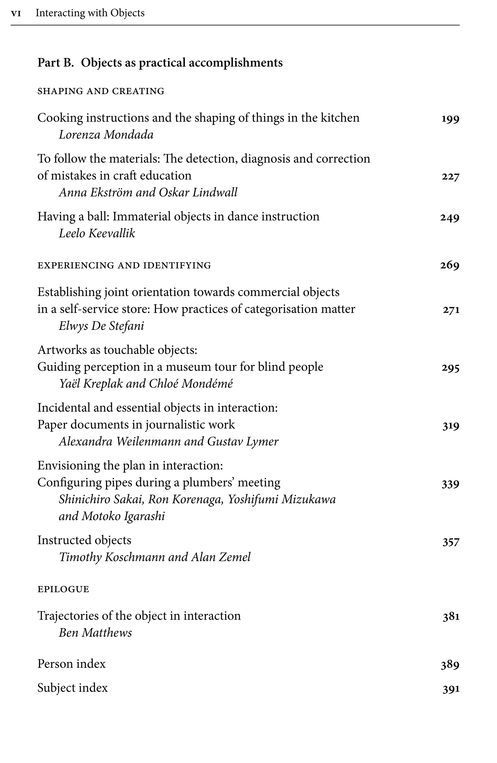 vi Interacting with Objects
Part B.â•‡ Objects as practical accomplishments
shaping and creating
Cooking instructions and the shaping of things in the kitchen 199
Lorenza Mondada
To follow the materials: The detection, diagnosis and correction
of mistakes in craft education 227
Anna Ekström and Oskar Lindwall
Â�
Having a ball: Immaterial objects in dance instruction 249
Leelo Keevallik
experiencing and identifying 269
Â�
Establishing joint orientation towards commercial objects
in a self-service store: How practices of categorisation matter 271
Elwys De Stefani
Artworks as touchable objects:
Guiding perception in a museum tour for blind people 295
Yaël Kreplak and Chloé Mondémé
Incidental and essential objects in interaction:
Paper documents in journalistic work 319
Alexandra Weilenmann and Gustav Lymer
Envisioning the plan in interaction:
Configuring pipes during a plumbers’ meeting 339
Shinichiro Sakai, Ron Korenaga, Yoshifumi Mizukawa
and Motoko Igarashi
Instructed objects 357
Timothy Koschmann and Alan Zemel
epilogue
Trajectories of the object in interaction 381
Ben Matthews
Person index 389
Subject index 391
 