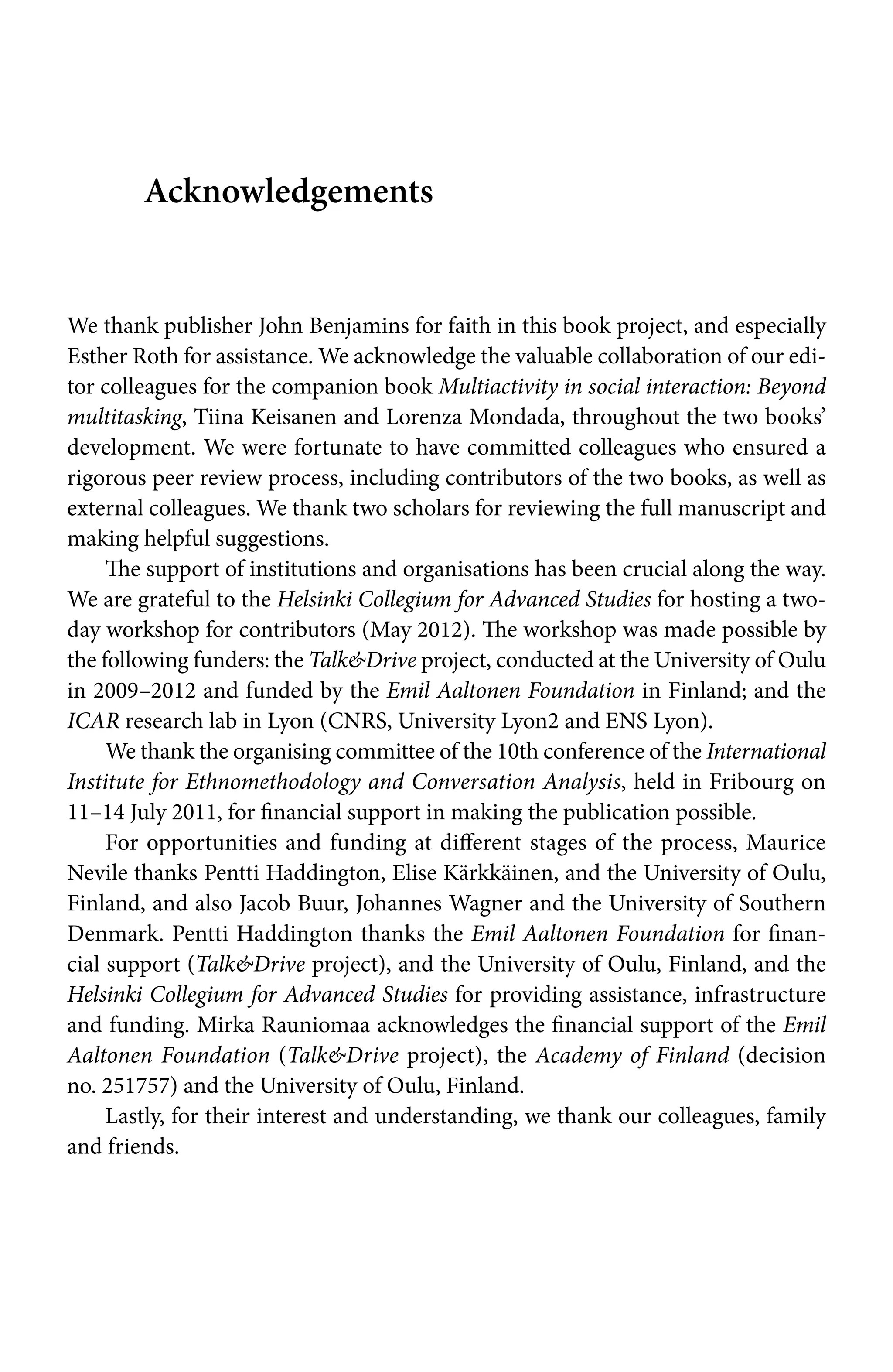 Acknowledgements
We thank publisher John Benjamins for faith in this book project, and especially
Esther Roth for assistance. We acknowledge the valuable collaboration of our edi-
tor colleagues for the companion book Multiactivity in social interaction: Beyond
multitasking, Tiina Keisanen and Lorenza Mondada, throughout the two books’
development. We were fortunate to have committed colleagues who ensured a
rigorous peer review process, including contributors of the two books, as well as
external colleagues. We thank two scholars for reviewing the full manuscript and
making helpful suggestions.
The support of institutions and organisations has been crucial along the way.
We are grateful to the Helsinki Collegium for Advanced Studies for hosting a two-
day workshop for contributors (May 2012). The workshop was made possible by
the following funders: the TalkDrive project, conducted at the University of Oulu
in 2009–2012 and funded by the Emil Aaltonen Foundation in Finland; and the
ICAR research lab in Lyon (CNRS, University Lyon2 and ENS Lyon).
We thank the organising committee of the 10th conference of the International
Institute for Ethnomethodology and Conversation Analysis, held in Fribourg on
11–14 July 2011, for financial support in making the publication possible.
For opportunities and funding at different stages of the process, Maurice
Nevile thanks Pentti Haddington, Elise Kärkkäinen, and the University of Oulu,
Finland, and also Jacob Buur, Johannes Wagner and the University of Southern
Denmark. Pentti Haddington thanks the Emil Aaltonen Foundation for finan-
cial support (TalkDrive project), and the University of Oulu, Finland, and the
Helsinki Collegium for Advanced Studies for providing assistance, infrastructure
and funding. Mirka Rauniomaa acknowledges the financial support of the Emil
Aaltonen Foundation (TalkDrive project), the Academy of Finland (decision
no. 251757) and the University of Oulu, Finland.
Lastly, for their interest and understanding, we thank our colleagues, family
and friends.
 