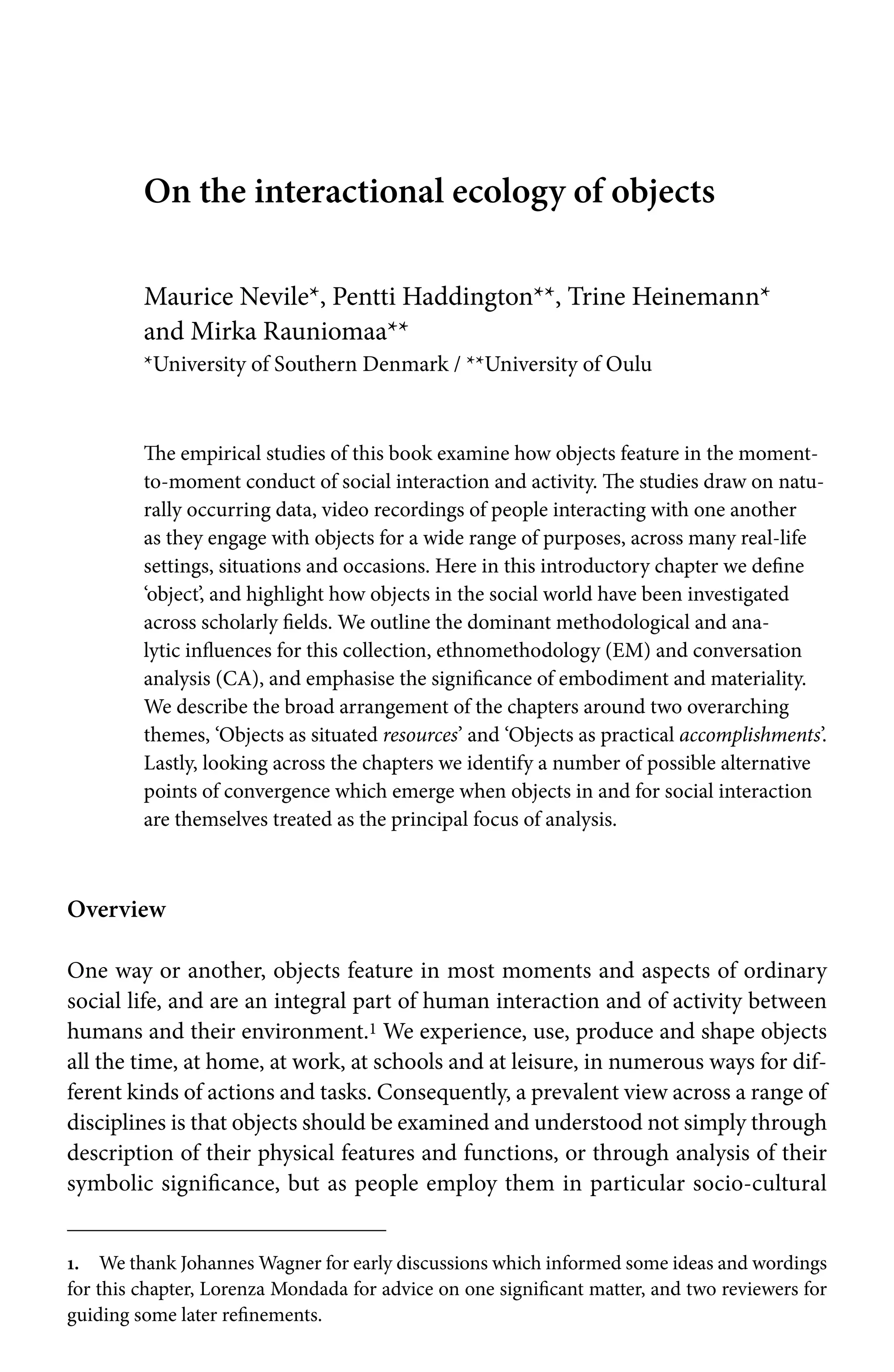 On the interactional ecology of objects
Maurice Nevile*, Pentti Haddington**, Trine Heinemann*
and Mirka Rauniomaa**
*University of Southern Denmark / **University of Oulu
The empirical studies of this book examine how objects feature in the moment-
to-moment conduct of social interaction and activity. The studies draw on natu-
rally occurring data, video recordings of people interacting with one another
as they engage with objects for a wide range of purposes, across many real-life
settings, situations and occasions. Here in this introductory chapter we define
‘object’, and highlight how objects in the social world have been investigated
across scholarly fields. We outline the dominant methodological and ana-
lytic influences for this collection, ethnomethodology (EM) and conversation
analysis (CA), and emphasise the significance of embodiment and materiality.
We describe the broad arrangement of the chapters around two overarching
themes, ‘Objects as situated resources’ and ‘Objects as practical accomplishments’.
Lastly, looking across the chapters we identify a number of possible alternative
points of convergence which emerge when objects in and for social interaction
are themselves treated as the principal focus of analysis.
Overview
One way or another, objects feature in most moments and aspects of ordinary
social life, and are an integral part of human interaction and of activity between
humans and their environment.1 We experience, use, produce and shape objects
all the time, at home, at work, at schools and at leisure, in numerous ways for dif-
ferent kinds of actions and tasks. Consequently, a prevalent view across a range of
disciplines is that objects should be examined and understood not simply through
description of their physical features and functions, or through analysis of their
symbolic significance, but as people employ them in particular socio-cultural
1. We thank Johannes Wagner for early discussions which informed some ideas and wordings
for this chapter, Lorenza Mondada for advice on one significant matter, and two reviewers for
guiding some later refinements.
 