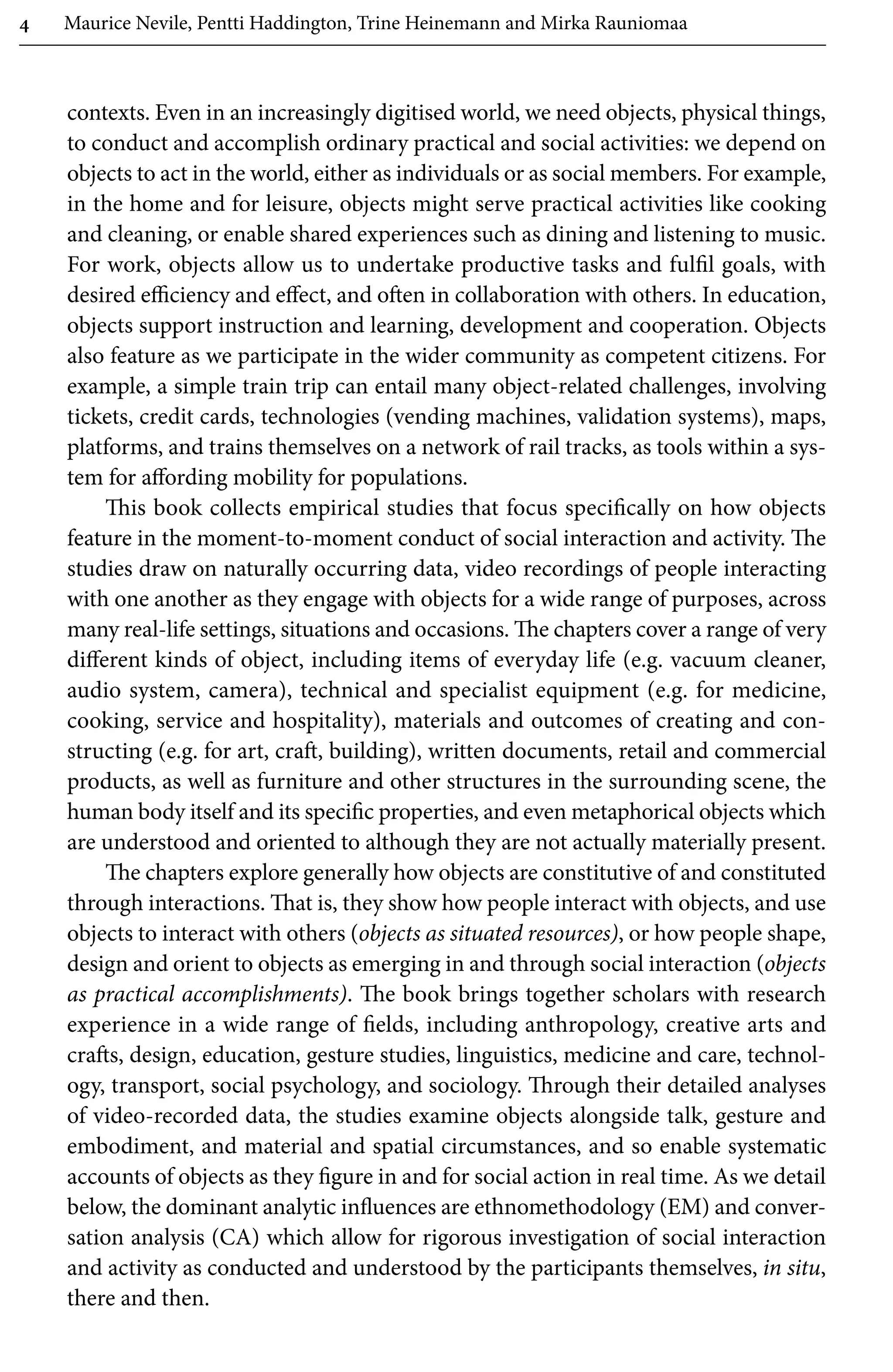 4 Maurice Nevile, Pentti Haddington, Trine Heinemann and Mirka Rauniomaa
contexts. Even in an increasingly digitised world, we need objects, physical things,
to conduct and accomplish ordinary practical and social activities: we depend on
objects to act in the world, either as individuals or­as social members. For example,
in the home and for leisure, objects might serve practical activities like cooking
and cleaning, or enable shared experiences such as dining and listening to music.
For work, objects allow us to undertake productive tasks and fulfil goals, with
desired efficiency and effect, and often in collaboration with others. In education,
objects support instruction and learning, development and cooperation. Objects
also feature as we participate in the wider community as competent citizens. For
example, a simple train trip can entail many object-related challenges, involving
tickets, credit cards, technologies (vending machines, validation systems), maps,
platforms, and trains themselves on a network of rail tracks, as tools within a sys-
tem for affording mobility for populations.
This book collects empirical studies that focus specifically on how objects
feature in the moment-to-moment conduct of social interaction and activity. The
studies draw on naturally occurring data, video recordings of people interacting
with one another as they engage with objects for a wide range of purposes, across
many real-life settings, situations and occasions. The chapters cover a range of very
different kinds of object, including items of everyday life (e.g. vacuum cleaner,
audio system, camera), technical and specialist equipment (e.g. for medicine,
cooking, service and hospitality), materials and outcomes of creating and con-
structing (e.g. for art, craft, building), written documents, retail and commercial
products, as well as furniture and other structures in the surrounding scene, the
human body itself and its specific properties, and even metaphorical objects which
are understood and oriented to although they are not actually materially present.
The chapters explore generally how objects are constitutive of and constituted
through interactions. That is, they show how people interact with objects, and use
objects to interact with others (objects as situated resources), or how people shape,
design and orient to objects as emerging in and through social interaction (objects
as practical accomplishments). The book brings together scholars with research
experience in a wide range of fields, including anthropology, creative arts and
crafts, design, education, gesture studies, linguistics, medicine and care, technol-
ogy, transport, social psychology, and sociology. Through their detailed analyses
of video-recorded data, the studies examine objects alongside talk, gesture and
embodiment, and material and spatial circumstances, and so enable systematic
accounts of objects as they figure in and for social action in real time. As we detail
below, the dominant analytic influences are ethnomethodology (EM) and conver-
sation analysis (CA) which allow for rigorous investigation of social interaction
and activity as conducted and understood by the participants themselves, in situ,
there and then.
 