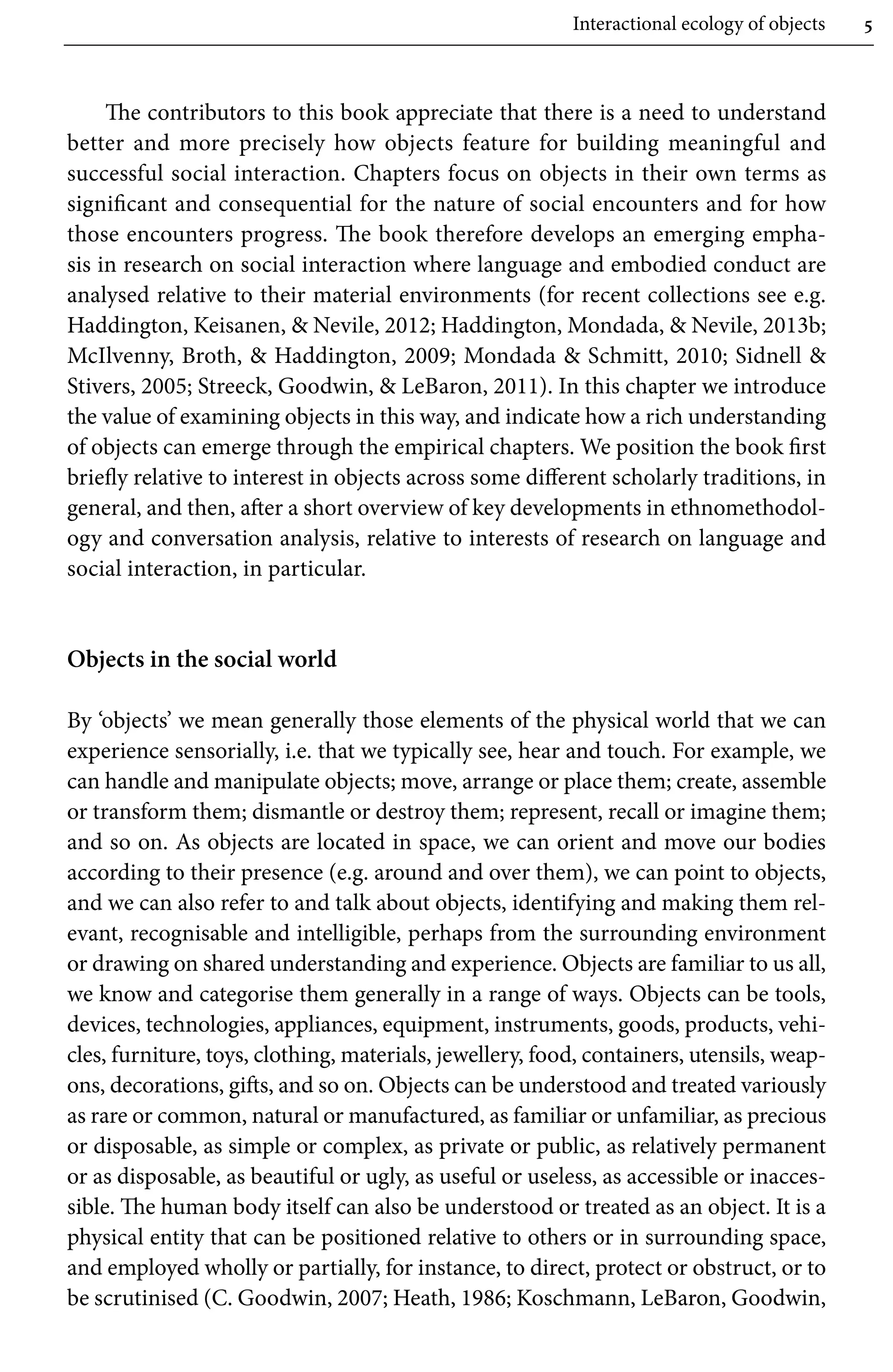 Interactional ecology of objects 5
The contributors to this book appreciate that there is a need to understand
better and more precisely how objects feature for building meaningful and
successful social interaction. Chapters focus on objects in their own terms as
significant and consequential for the nature of social encounters and for how
those encounters progress. The book therefore develops an emerging empha-
sis in research on social interaction where language and embodied conduct are
analysed relative to their material environments (for recent collections see e.g.
Haddington, Keisanen,  Nevile, 2012; Haddington, Mondada,  Nevile, 2013b;
McIlvenny, Broth,  Haddington, 2009; Mondada  Schmitt, 2010; Sidnell 
Stivers, 2005; Streeck, Goodwin,  LeBaron, 2011). In this chapter we introduce
the value of examining objects in this way, and indicate how a rich understanding
of objects can emerge through the empirical chapters. We position the book first
briefly relative to interest in objects across some different scholarly traditions, in
general, and then, after a short overview of key developments in ethnomethodol-
ogy and conversation analysis, relative to interests of research on language and
social interaction, in particular.
Objects in the social world
By ‘objects’ we mean generally those elements of the physical world that we can
experience sensorially, i.e. that we typically see, hear and touch. For example, we
can handle and manipulate objects; move, arrange or place them; create, assemble
or transform them; dismantle or destroy them; represent, recall or imagine them;
and so on. As objects are located in space, we can orient and move our bodies
according to their presence (e.g. around and over them), we can point to objects,
and we can also refer to and talk about objects, identifying and making them rel-
evant, recognisable and intelligible, perhaps from the surrounding environment
or drawing on shared understanding and experience. Objects are familiar to us all,
we know and categorise them generally in a range of ways. Objects can be tools,
devices, technologies, appliances, equipment, instruments, goods, products, vehi-
cles, furniture, toys, clothing, materials, jewellery, food, containers, utensils, weap-
ons, decorations, gifts, and so on. Objects can be understood and treated variously
as rare or common, natural or manufactured, as familiar or unfamiliar, as precious
or disposable, as simple or complex, as private or public, as relatively permanent
or as disposable, as beautiful or ugly, as useful or useless, as accessible or inacces-
sible. The human body itself can also be understood or treated as an object. It is a
physical entity that can be positioned relative to others or in surrounding space,
and employed wholly or partially, for instance, to direct, protect or obstruct, or to
be scrutinised (C. Goodwin, 2007; Heath, 1986; Koschmann, LeBaron, Goodwin,
 