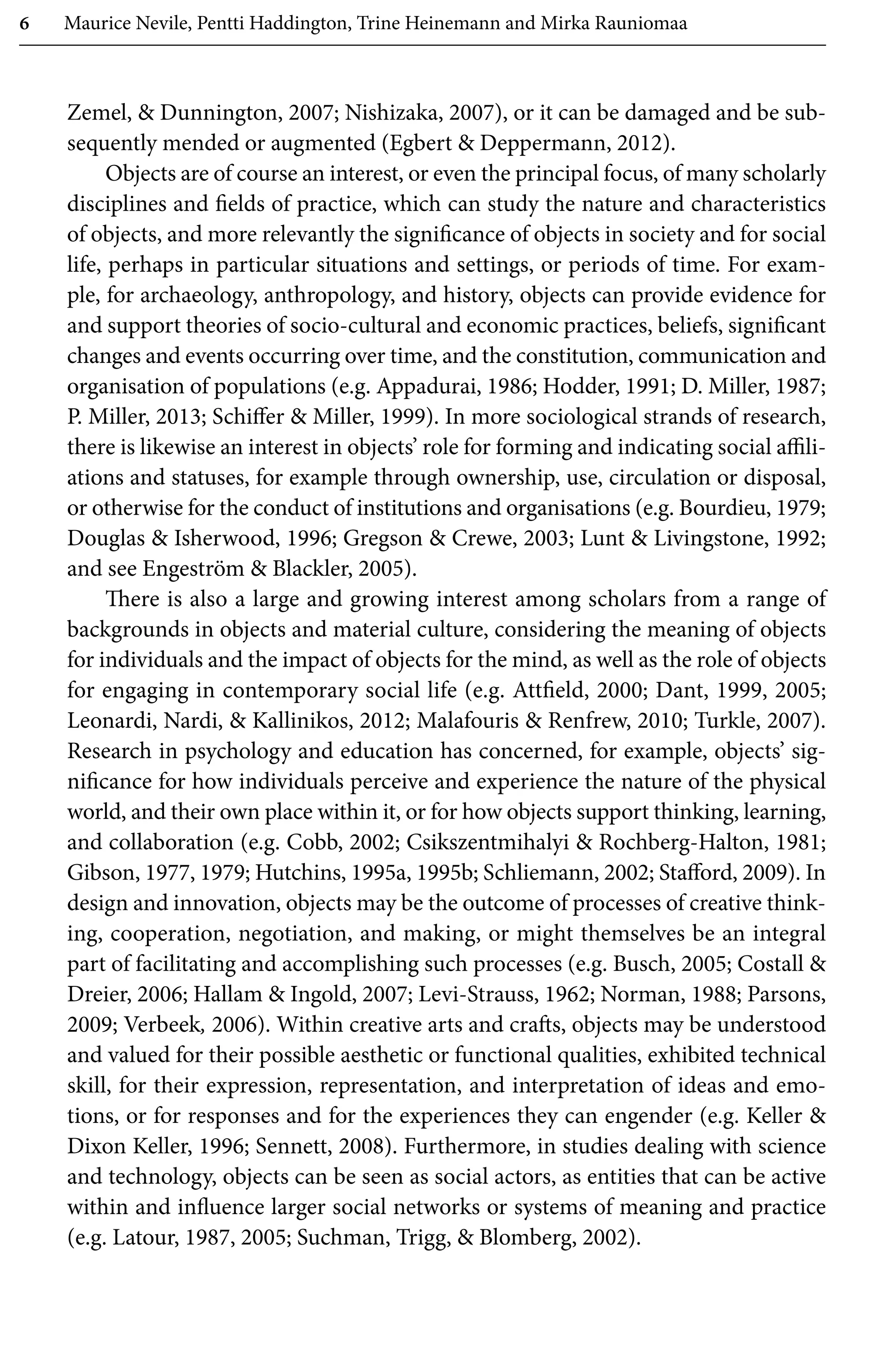 6 Maurice Nevile, Pentti Haddington, Trine Heinemann and Mirka Rauniomaa
Zemel,  Dunnington, 2007; Nishizaka, 2007), or it can be damaged and be sub-
sequently mended or augmented (Egbert  Deppermann, 2012).
Objects are of course an interest, or even the principal focus, of many scholarly
disciplines and fields of practice, which can study the nature and characteristics
of objects, and more relevantly the significance of objects in society and for social
life, perhaps in particular situations and settings, or periods of time. For exam-
ple, for archaeology, anthropology, and history, objects can provide evidence for
and support theories of socio-cultural and economic practices, beliefs, significant
changes and events occurring over time, and the constitution, communication and
organisation of populations (e.g. Appadurai, 1986; Hodder, 1991; D. Miller, 1987;
P. Miller, 2013; Schiffer  Miller, 1999). In more sociological strands of research,
there is likewise an interest in objects’ role for forming and indicating social affili-
ations and statuses, for example through ownership, use, circulation or disposal,
or otherwise for the conduct of institutions and organisations (e.g. Bourdieu, 1979;
Douglas  Isherwood, 1996; Gregson  Crewe, 2003; Lunt  Livingstone, 1992;
and see Engeström  Blackler, 2005).
There is also a large and growing interest among scholars from a range of
backgrounds in objects and material culture, considering the meaning of objects
for individuals and the impact of objects for the mind, as well as the role of objects
for engaging in contemporary social life (e.g. Attfield, 2000; Dant, 1999, 2005;
Leonardi, Nardi,  Kallinikos, 2012; Malafouris  Renfrew, 2010; Turkle, 2007).
Research in psychology and education has concerned, for example, objects’ sig-
nificance for how individuals perceive and experience the nature of the physical
world, and their own place within it, or for how objects support thinking, learning,
and collaboration (e.g. Cobb, 2002; Csikszentmihalyi  Rochberg-Halton, 1981;
Gibson, 1977, 1979; Hutchins, 1995a, 1995b; Schliemann, 2002; Stafford, 2009). In
design and innovation, objects may be the outcome of processes of creative think-
ing, cooperation, negotiation, and making, or might themselves be an integral
part of facilitating and accomplishing such processes (e.g. Busch, 2005; Costall 
Dreier, 2006; Hallam  Ingold, 2007; Levi-Strauss, 1962; Norman, 1988; Parsons,
2009; Verbeek, 2006). Within creative arts and crafts, objects may be understood
and valued for their possible aesthetic or functional qualities, exhibited technical
skill, for their expression, representation, and interpretation of ideas and emo-
tions, or for responses and for the experiences they can engender (e.g. Keller 
Dixon Keller, 1996; Sennett, 2008). Furthermore, in studies dealing with science
and technology, objects can be seen as social actors, as entities that can be active
within and influence larger social networks or systems of meaning and practice
(e.g. Latour, 1987, 2005; Suchman, Trigg,  Blomberg, 2002).
 