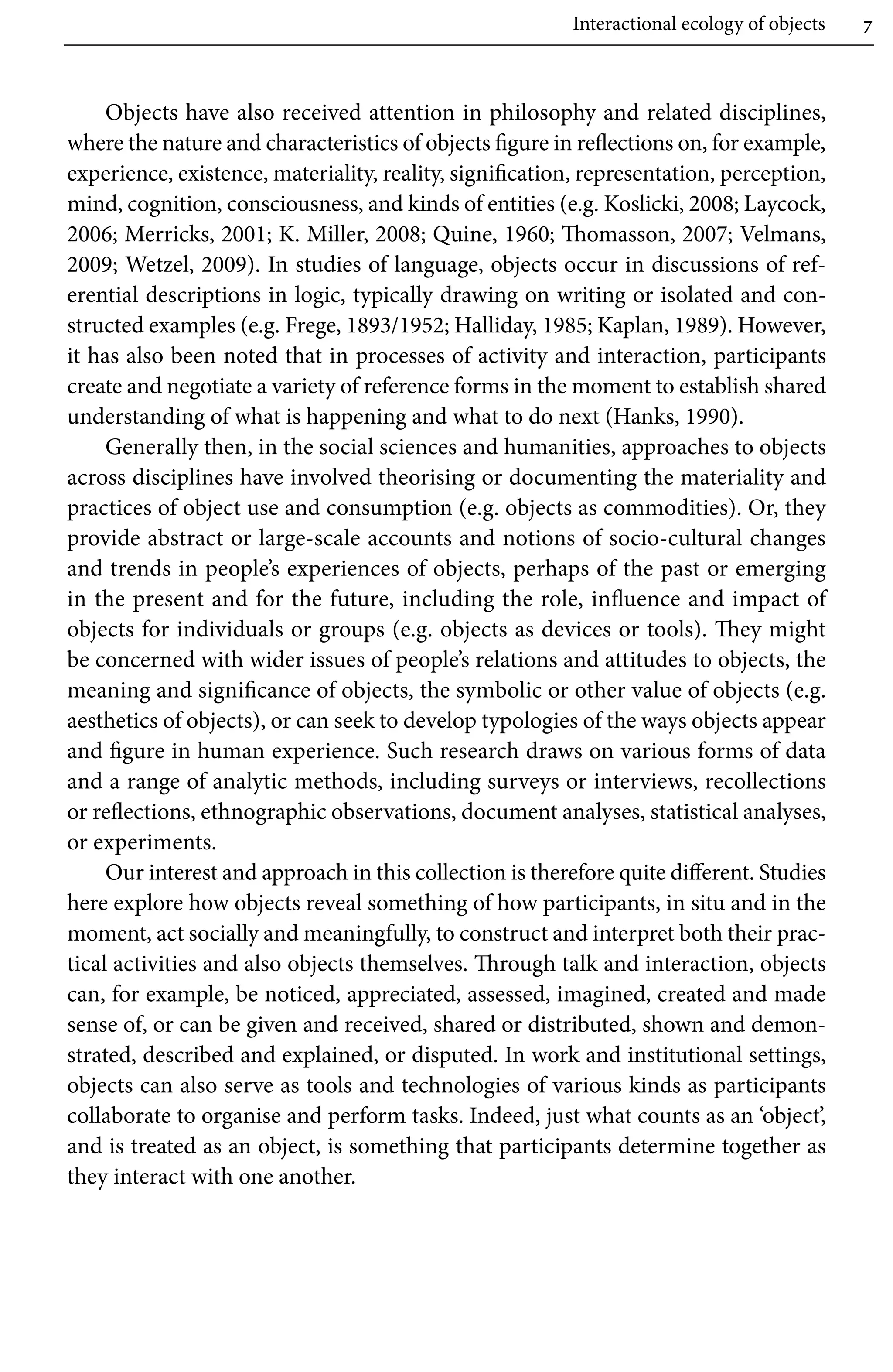Interactional ecology of objects 7
Objects have also received attention in philosophy and related disciplines,
where the nature and characteristics of objects figure in reflections on, for example,
experience, existence, materiality, reality, signification, representation, perception,
mind, cognition, consciousness, and kinds of entities (e.g. Koslicki, 2008; Laycock,
2006; Merricks, 2001; K. Miller, 2008; Quine, 1960; Thomasson, 2007; Velmans,
2009; Wetzel, 2009). In studies of language, objects occur in discussions of ref-
erential descriptions in logic, typically drawing on writing or isolated and con-
structed examples (e.g. Frege, 1893/1952; Halliday, 1985; Kaplan, 1989). However,
it has also been noted that in processes of activity and interaction, participants
create and negotiate a variety of reference forms in the moment to establish shared
understanding of what is happening and what to do next (Hanks, 1990).
Generally then, in the social sciences and humanities, approaches to objects
across disciplines have involved theorising or documenting the materiality and
practices of object use and consumption (e.g. objects as commodities). Or, they
provide abstract or large-scale accounts and notions of socio-cultural changes
and trends in people’s experiences of objects, perhaps of the past or emerging
in the present and for the future, including the role, influence and impact of
objects for individuals or groups (e.g. objects as devices or tools). They might
be concerned with wider issues of people’s relations and attitudes to objects, the
meaning and significance of objects, the symbolic or other value of objects (e.g.
aesthetics of objects), or can seek to develop typologies of the ways objects appear
and figure in human experience. Such research draws on various forms of data
and a range of analytic methods, including surveys or interviews, recollections
or reflections, ethnographic observations, document analyses, statistical analyses,
or experiments.
Our interest and approach in this collection is therefore quite different. Studies
here explore how objects reveal something of how participants, in situ and in the
moment, act socially and meaningfully, to construct and interpret both their prac-
tical activities and also objects themselves. Through talk and interaction, objects
can, for example, be noticed, appreciated, assessed, imagined, created and made
sense of, or can be given and received, shared or distributed, shown and demon-
strated, described and explained, or disputed. In work and institutional settings,
objects can also serve as tools and technologies of various kinds as participants
collaborate to organise and perform tasks. Indeed, just what counts as an ‘object’,
and is treated as an object, is something that participants determine together as
they interact with one another.
 