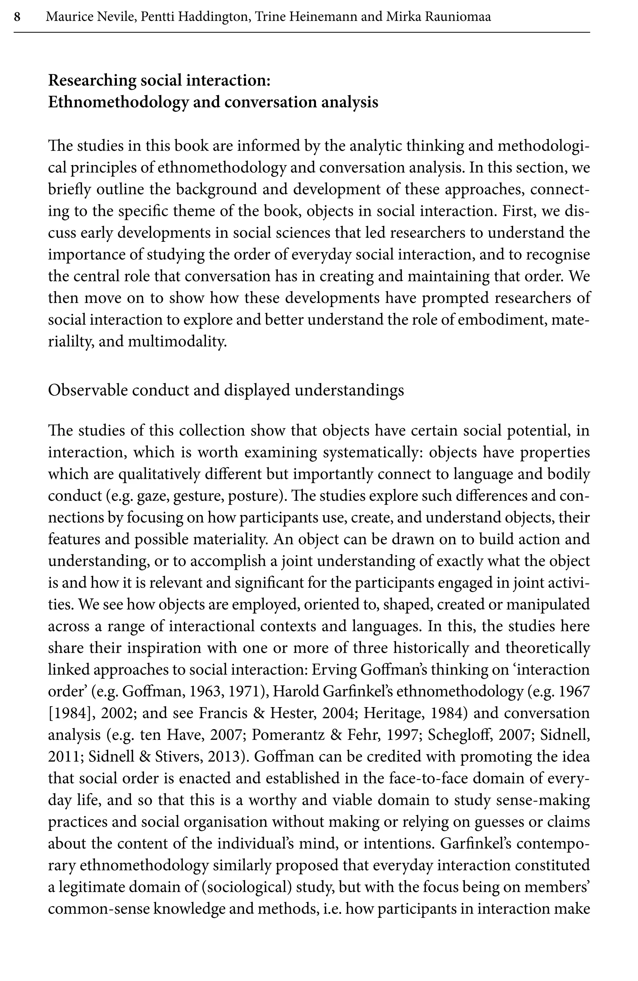 8 Maurice Nevile, Pentti Haddington, Trine Heinemann and Mirka Rauniomaa
Researching social interaction:
Ethnomethodology and conversation analysis
The studies in this book are informed by the analytic thinking and methodologi-
cal principles of ethnomethodology and conversation analysis. In this section, we
briefly outline the background and development of these approaches, connect-
ing to the specific theme of the book, objects in social interaction. First, we dis-
cuss early developments in social sciences that led researchers to understand the
importance of studying the order of everyday social interaction, and to recognise
the central role that conversation has in creating and maintaining that order. We
then move on to show how these developments have prompted researchers of
social interaction to explore and better understand the role of embodiment, mate-
rialilty, and multimodality.
Observable conduct and displayed understandings
The studies of this collection show that objects have certain social potential, in
interaction, which is worth examining systematically: objects have properties
which are qualitatively different but importantly connect to language and bodily
conduct (e.g. gaze, gesture, posture). The studies explore such differences and con-
nections by focusing on how participants use, create, and understand objects, their
features and possible materiality. An object can be drawn on to build action and
understanding, or to accomplish a joint understanding of exactly what the object
is and how it is relevant and significant for the participants engaged in joint activi-
ties. We see how objects are employed, oriented to, shaped, created or manipulated
across a range of interactional contexts and languages. In this, the studies here
share their inspiration with one or more of three historically and theoretically
linked approaches to social interaction: Erving Goffman’s thinking on ‘interaction
order’ (e.g. Goffman, 1963, 1971), Harold Garfinkel’s ethnomethodology (e.g. 1967
[1984], 2002; and see Francis  Hester, 2004; Heritage, 1984) and conversation
analysis (e.g. ten Have, 2007; Pomerantz  Fehr, 1997; Schegloff, 2007; Sidnell,
2011; Sidnell  Stivers, 2013). Goffman can be credited with promoting the idea
that social order is enacted and established in the face-to-face domain of every-
day life, and so that this is a worthy and viable domain to study sense-making
practices and social organisation without making or relying on guesses or claims
about the content of the individual’s mind, or intentions. Garfinkel’s contempo-
rary ethnomethodology similarly proposed that everyday interaction constituted
a legitimate domain of (sociological) study, but with the focus being on members’
common-sense knowledge and methods, i.e. how participants in interaction make
 