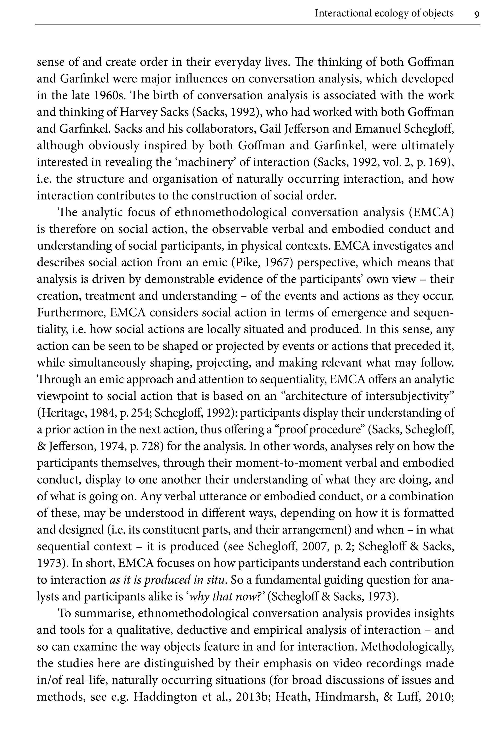 Interactional ecology of objects 9
sense of and create order in their everyday lives. The thinking of both Goffman
and Garfinkel were major influences on conversation analysis, which developed
in the late 1960s. The birth of conversation analysis is associated with the work
and thinking of Harvey Sacks (Sacks, 1992), who had worked with both Goffman
and Garfinkel. Sacks and his collaborators, Gail Jefferson and Emanuel Schegloff,
although obviously inspired by both Goffman and Garfinkel, were ultimately
interested in revealing the ‘machinery’ of interaction (Sacks, 1992, vol. 2, p. 169),
i.e. the structure and organisation of naturally occurring interaction, and how
interaction contributes to the construction of social order.
The analytic focus of ethnomethodological conversation analysis (EMCA)
is therefore on social action, the observable verbal and embodied conduct and
understanding of social participants, in physical contexts. EMCA investigates and
describes social action from an emic (Pike, 1967) perspective, which means that
analysis is driven by demonstrable evidence of the participants’ own view – their
creation, treatment and understanding – of the events and actions as they occur.
Furthermore, EMCA considers social action in terms of emergence and sequen-
tiality, i.e. how social actions are locally situated and produced. In this sense, any
action can be seen to be shaped or projected by events or actions that preceded it,
while simultaneously shaping, projecting, and making relevant what may follow.
Through an emic approach and attention to sequentiality, EMCA offers an analytic
viewpoint to social action that is based on an “architecture of intersubjectivity’’
(Heritage, 1984, p.254; Schegloff, 1992): participants display their understanding of
a prior action in the next action, thus offering a ‘‘proof procedure’’ (Sacks, Schegloff,
 Jefferson, 1974, p. 728) for the analysis. In other words, analyses rely on how the
participants themselves, through their moment-to-moment verbal and embodied
conduct, display to one another their understanding of what they are doing, and
of what is going on. Any verbal utterance or embodied conduct, or a combination
of these, may be understood in different ways, depending on how it is formatted
and designed (i.e. its constituent parts, and their arrangement) and when – in what
sequential context – it is produced (see Schegloff, 2007, p. 2; Schegloff  Sacks,
1973). In short, EMCA focuses on how participants understand each contribution
to interaction as it is produced in situ. So a fundamental guiding question for ana-
lysts and participants alike is ‘why that now?’ (Schegloff  Sacks, 1973).
To summarise, ethnomethodological conversation analysis provides insights
and tools for a qualitative, deductive and empirical analysis of interaction – and
so can examine the way objects feature in and for interaction. Methodologically,
the studies here are distinguished by their emphasis on video recordings made
in/of real-life, naturally occurring situations (for broad discussions of issues and
methods, see e.g. Haddington et al., 2013b; Heath, Hindmarsh,  Luff, 2010;
 