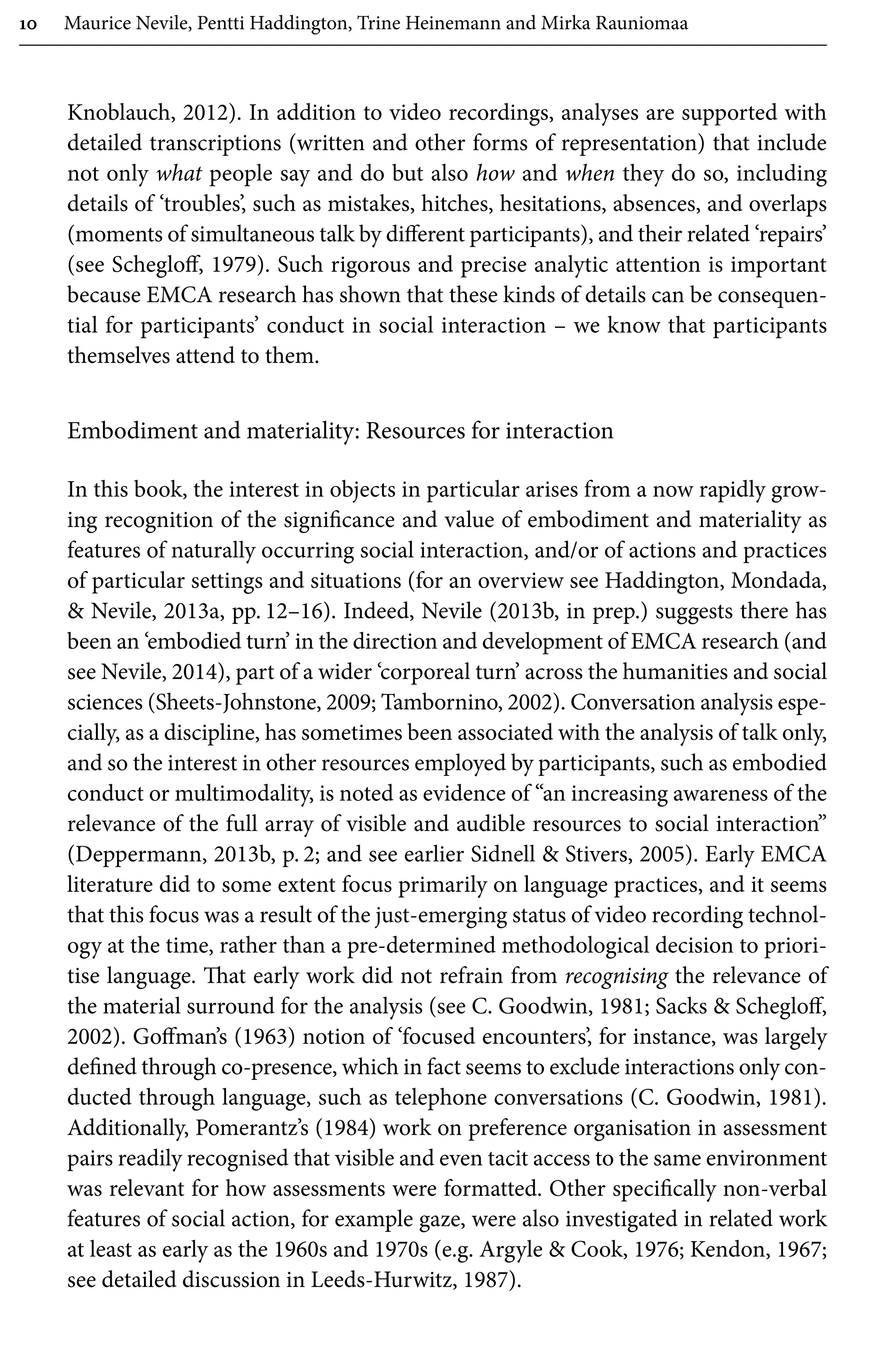10 Maurice Nevile, Pentti Haddington, Trine Heinemann and Mirka Rauniomaa
Knoblauch, 2012). In addition to video recordings, analyses are supported with
detailed transcriptions (written and other forms of representation) that include
not only what people say and do but also how and when they do so, including
details of ‘troubles’, such as mistakes, hitches, hesitations, absences, and overlaps
(moments of simultaneous talk by different participants), and their related ‘repairs’
(see Schegloff, 1979). Such rigorous and precise analytic attention is important
because EMCA research has shown that these kinds of details can be consequen-
tial for participants’ conduct in social interaction – we know that participants
themselves attend to them.
Embodiment and materiality: Resources for interaction
In this book, the interest in objects in particular arises from a now rapidly grow-
ing recognition of the significance and value of embodiment and materiality as
features of naturally occurring social interaction, and/or of actions and practices
of particular settings and situations (for an overview see Haddington, Mondada,
 Nevile, 2013a, pp. 12–16). Indeed, Nevile (2013b, in prep.) suggests there has
been an ‘embodied turn’ in the direction and development of EMCA research (and
see Nevile, 2014), part of a wider ‘corporeal turn’ across the humanities and social
sciences (Sheets-Johnstone, 2009; Tambornino, 2002). Conversation analysis espe-
cially, as a discipline, has sometimes been associated with the analysis of talk only,
and so the interest in other resources employed by participants, such as embodied
conduct or multimodality, is noted as evidence of “an increasing awareness of the
relevance of the full array of visible and audible resources to social interaction”
(Deppermann, 2013b, p. 2; and see earlier Sidnell  Stivers, 2005). Early EMCA
literature did to some extent focus primarily on language practices, and it seems
that this focus was a result of the just-emerging status of video recording technol-
ogy at the time, rather than a pre-determined methodological decision to priori-
tise language. That early work did not refrain from recognising the relevance of
the material surround for the analysis (see C. Goodwin, 1981; Sacks  Schegloff,
2002). Goffman’s (1963) notion of ‘focused encounters’, for instance, was largely
defined through co-presence, which in fact seems to exclude interactions only con-
ducted through language, such as telephone conversations (C. Goodwin, 1981).
Additionally, Pomerantz’s (1984) work on preference organisation in assessment
pairs readily recognised that visible and even tacit access to the same environment
was relevant for how assessments were formatted. Other specifically non-verbal
features of social action, for example gaze, were also investigated in related work
at least as early as the 1960s and 1970s (e.g. Argyle  Cook, 1976; Kendon, 1967;
see detailed discussion in Leeds-Hurwitz, 1987).
 