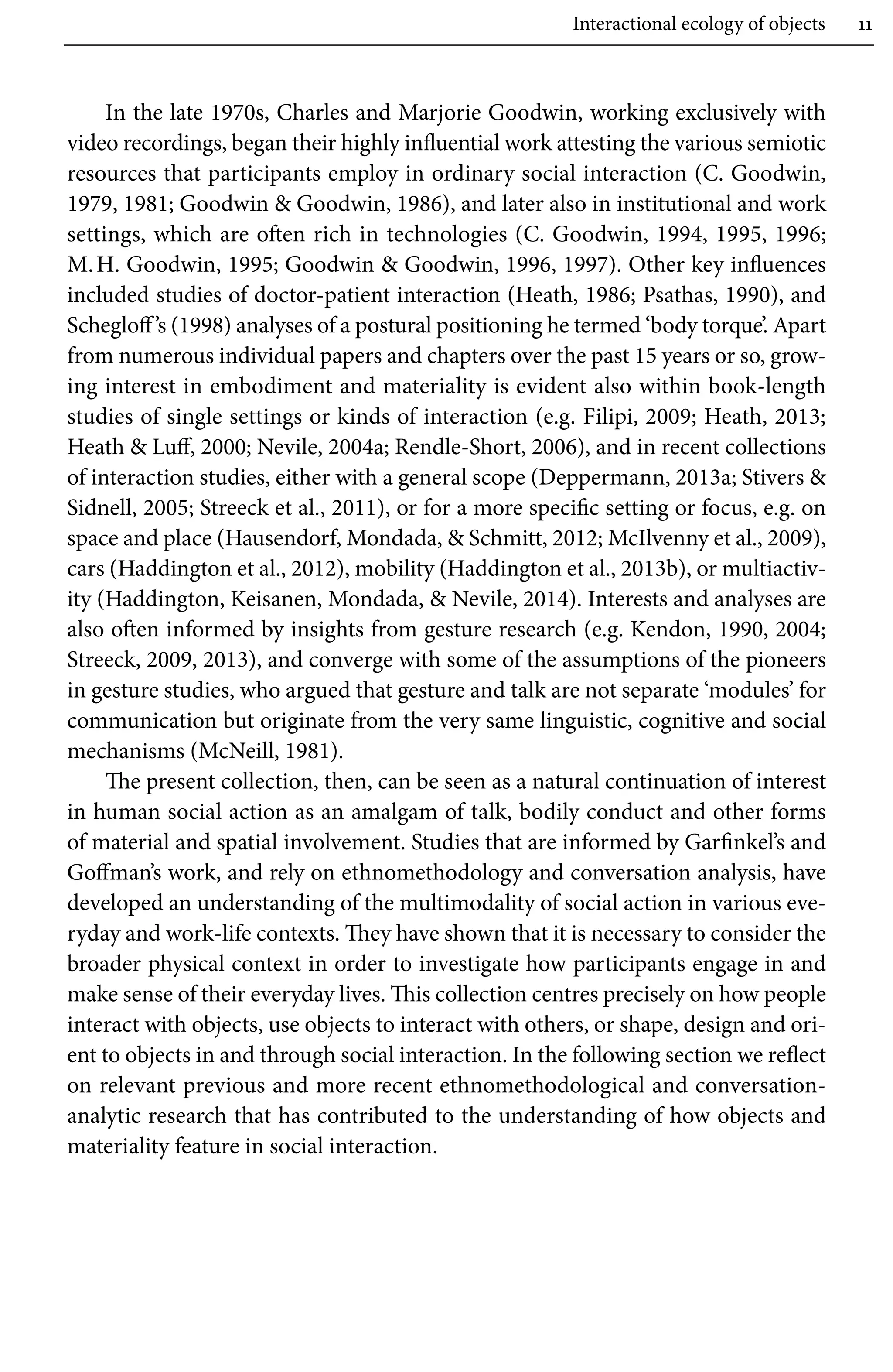 Interactional ecology of objects 11
In the late 1970s, Charles and Marjorie Goodwin, working exclusively with
video recordings, began their highly influential work attesting the various semiotic
resources that participants employ in ordinary social interaction (C. Goodwin,
1979, 1981; Goodwin  Goodwin, 1986), and later also in institutional and work
settings, which are often rich in technologies (C. Goodwin, 1994, 1995, 1996;
M.H. Goodwin, 1995; Goodwin  Goodwin, 1996, 1997). Other key influences
included studies of doctor-patient interaction (Heath, 1986; Psathas, 1990), and
Schegloff’s (1998) analyses of a postural positioning he termed ‘body torque’. Apart
from numerous individual papers and chapters over the past 15 years or so, grow-
ing interest in embodiment and materiality is evident also within book-length
studies of single settings or kinds of interaction (e.g. Filipi, 2009; Heath, 2013;
Heath  Luff, 2000; Nevile, 2004a; Rendle-Short, 2006), and in recent collections
of interaction studies, either with a general scope (Deppermann, 2013a; Stivers 
Sidnell, 2005; Streeck et al., 2011), or for a more specific setting or focus, e.g. on
space and place (Hausendorf, Mondada,  Schmitt, 2012; McIlvenny et al., 2009),
cars (Haddington et al., 2012), mobility (Haddington et al., 2013b), or multiactiv-
ity (Haddington, Keisanen, Mondada,  Nevile, 2014). Interests and analyses are
also often informed by insights from gesture research (e.g. Kendon, 1990, 2004;
Streeck, 2009, 2013), and converge with some of the assumptions of the pioneers
in gesture studies, who argued that gesture and talk are not separate ‘modules’ for
communication but originate from the very same linguistic, cognitive and social
mechanisms (McNeill, 1981).
The present collection, then, can be seen as a natural continuation of interest
in human social action as an amalgam of talk, bodily conduct and other forms
of material and spatial involvement. Studies that are informed by Garfinkel’s and
Goffman’s work, and rely on ethnomethodology and conversation analysis, have
developed an understanding of the multimodality of social action in various eve-
ryday and work-life contexts. They have shown that it is necessary to consider the
broader physical context in order to investigate how participants engage in and
make sense of their everyday lives. This collection centres precisely on how people
interact with objects, use objects to interact with others, or shape, design and ori-
ent to objects in and through social interaction. In the following section we reflect
on relevant previous and more recent ethnomethodological and conversation-
analytic research that has contributed to the understanding of how objects and
materiality feature in social interaction.
 