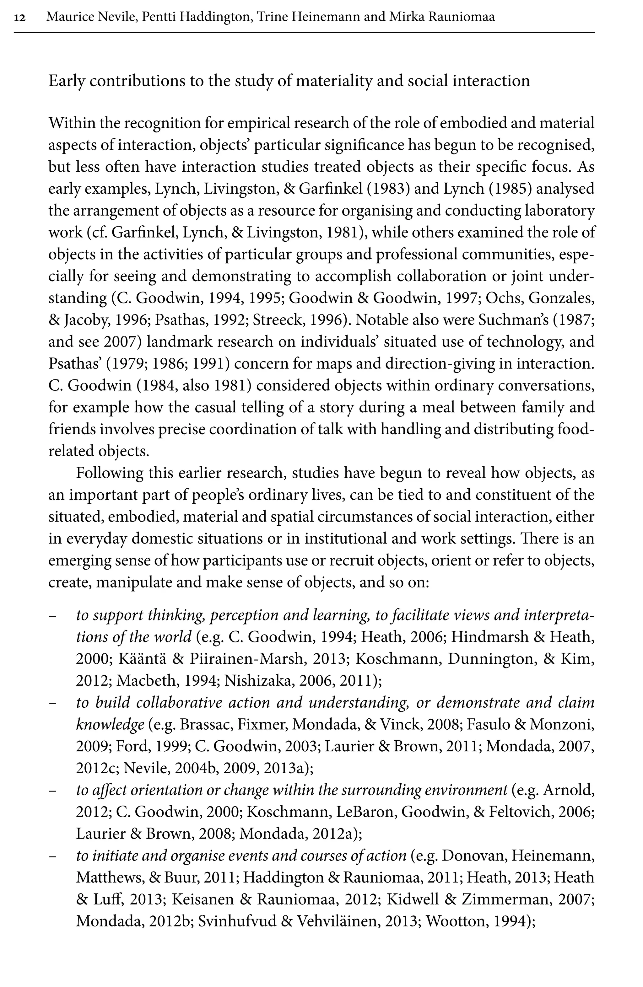 12 Maurice Nevile, Pentti Haddington, Trine Heinemann and Mirka Rauniomaa
Early contributions to the study of materiality and social interaction
Within the recognition for empirical research of the role of embodied and material
aspects of interaction, objects’ particular significance has begun to be recognised,
but less often have interaction studies treated objects as their specific focus. As
early examples, Lynch, Livingston,  Garfinkel (1983) and Lynch (1985) analysed
the arrangement of objects as a resource for organising and conducting laboratory
work (cf. Garfinkel, Lynch,  Livingston, 1981), while others examined the role of
objects in the activities of particular groups and professional communities, espe-
cially for seeing and demonstrating to accomplish collaboration or joint under-
standing (C. Goodwin, 1994, 1995; Goodwin  Goodwin, 1997; Ochs, Gonzales,
 Jacoby, 1996; Psathas, 1992; Streeck, 1996). Notable also were Suchman’s (1987;
and see 2007) landmark research on individuals’ situated use of technology, and
Psathas’ (1979; 1986; 1991) concern for maps and direction-giving in interaction.
C. Goodwin (1984, also 1981) considered objects within ordinary conversations,
for example how the casual telling of a story during a meal between family and
friends involves precise coordination of talk with handling and distributing food-
related objects.
Following this earlier research, studies have begun to reveal how objects, as
an important part of people’s ordinary lives, can be tied to and constituent of the
situated, embodied, material and spatial circumstances of social interaction, either
in everyday domestic situations or in institutional and work settings. There is an
emerging sense of how participants use or recruit objects, orient or refer to objects,
create, manipulate and make sense of objects, and so on:
– to support thinking, perception and learning, to facilitate views and interpreta-
tions of the world (e.g. C. Goodwin, 1994; Heath, 2006; Hindmarsh  Heath,
2000; Kääntä  Piirainen-Marsh, 2013; Koschmann, Dunnington,  Kim,
2012; Macbeth, 1994; Nishizaka, 2006, 2011);
– to build collaborative action and understanding, or demonstrate and claim
knowledge (e.g. Brassac, Fixmer, Mondada,  Vinck, 2008; Fasulo  Monzoni,
2009; Ford, 1999; C. Goodwin, 2003; Laurier  Brown, 2011; Mondada, 2007,
2012c; Nevile, 2004b, 2009, 2013a);
– to affect orientation or change within the surrounding environment (e.g. Arnold,
2012; C. Goodwin, 2000; Koschmann, LeBaron, Goodwin,  Feltovich, 2006;
Laurier  Brown, 2008; Mondada, 2012a);
– to initiate and organise events and courses of action (e.g. Donovan, Heinemann,
Matthews,  Buur, 2011; Haddington  Rauniomaa, 2011; Heath, 2013; Heath
 Luff, 2013; Keisanen  Rauniomaa, 2012; Kidwell  Zimmerman, 2007;
Mondada, 2012b; Svinhufvud  Vehviläinen, 2013; Wootton, 1994);
 