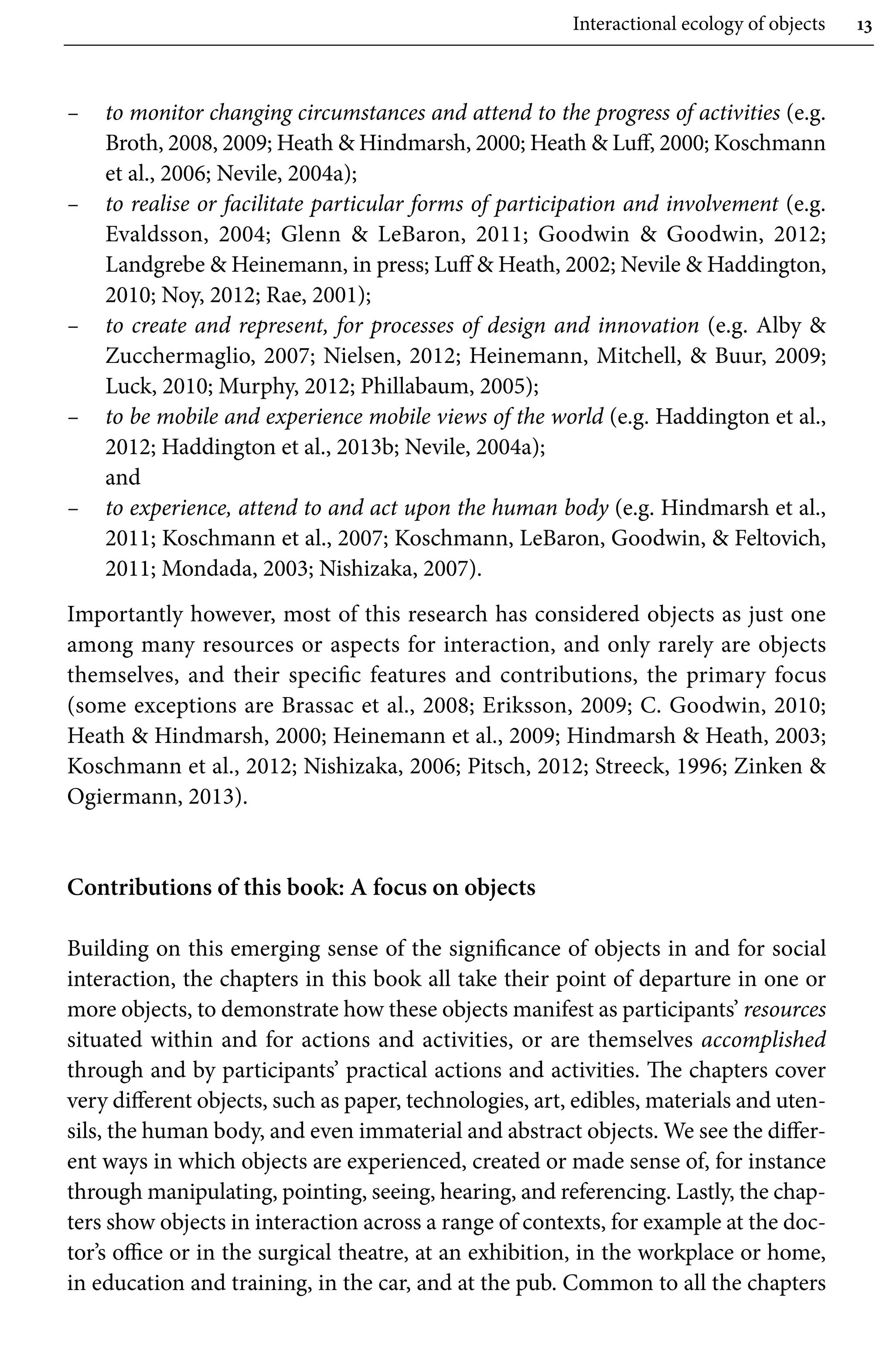 Interactional ecology of objects 13
– to monitor changing circumstances and attend to the progress of activities (e.g.
Broth, 2008, 2009; Heath  Hindmarsh, 2000; Heath  Luff, 2000; Koschmann
et al., 2006; Nevile, 2004a);
– to realise or facilitate particular forms of participation and involvement (e.g.
Evaldsson, 2004; Glenn  LeBaron, 2011; Goodwin  Goodwin, 2012;
Landgrebe  Heinemann, in press; Luff  Heath, 2002; Nevile  Haddington,
2010; Noy, 2012; Rae, 2001);
– to create and represent, for processes of design and innovation (e.g. Alby 
Zucchermaglio, 2007; Nielsen, 2012; Heinemann, Mitchell,  Buur, 2009;
Luck, 2010; Murphy, 2012; Phillabaum, 2005);
– to be mobile and experience mobile views of the world (e.g. Haddington et al.,
2012; Haddington et al., 2013b; Nevile, 2004a);
and
– to experience, attend to and act upon the human body (e.g. Hindmarsh et al.,
2011; Koschmann et al., 2007; Koschmann, LeBaron, Goodwin,  Feltovich,
2011; Mondada, 2003; Nishizaka, 2007).
Importantly however, most of this research has considered objects as just one
among many resources or aspects for interaction, and only rarely are objects
themselves, and their specific features and contributions, the primary focus
(some exceptions are Brassac et al., 2008; Eriksson, 2009; C. Goodwin, 2010;
Heath  Hindmarsh, 2000; Heinemann et al., 2009; Hindmarsh  Heath, 2003;
Koschmann et al., 2012; Nishizaka, 2006; Pitsch, 2012; Streeck, 1996; Zinken 
Ogiermann, 2013).
Contributions of this book: A focus on objects
Building on this emerging sense of the significance of objects in and for social
interaction, the chapters in this book all take their point of departure in one or
more objects, to demonstrate how these objects manifest as participants’ resources
situated within and for actions and activities, or are themselves accomplished
through and by participants’ practical actions and activities. The chapters cover
very different objects, such as paper, technologies, art, edibles, materials and uten-
sils, the human body, and even immaterial and abstract objects. We see the differ-
ent ways in which objects are experienced, created or made sense of, for instance
through manipulating, pointing, seeing, hearing, and referencing. Lastly, the chap-
ters show objects in interaction across a range of contexts, for example at the doc-
tor’s office or in the surgical theatre, at an exhibition, in the workplace or home,
in education and training, in the car, and at the pub. Common to all the chapters
 