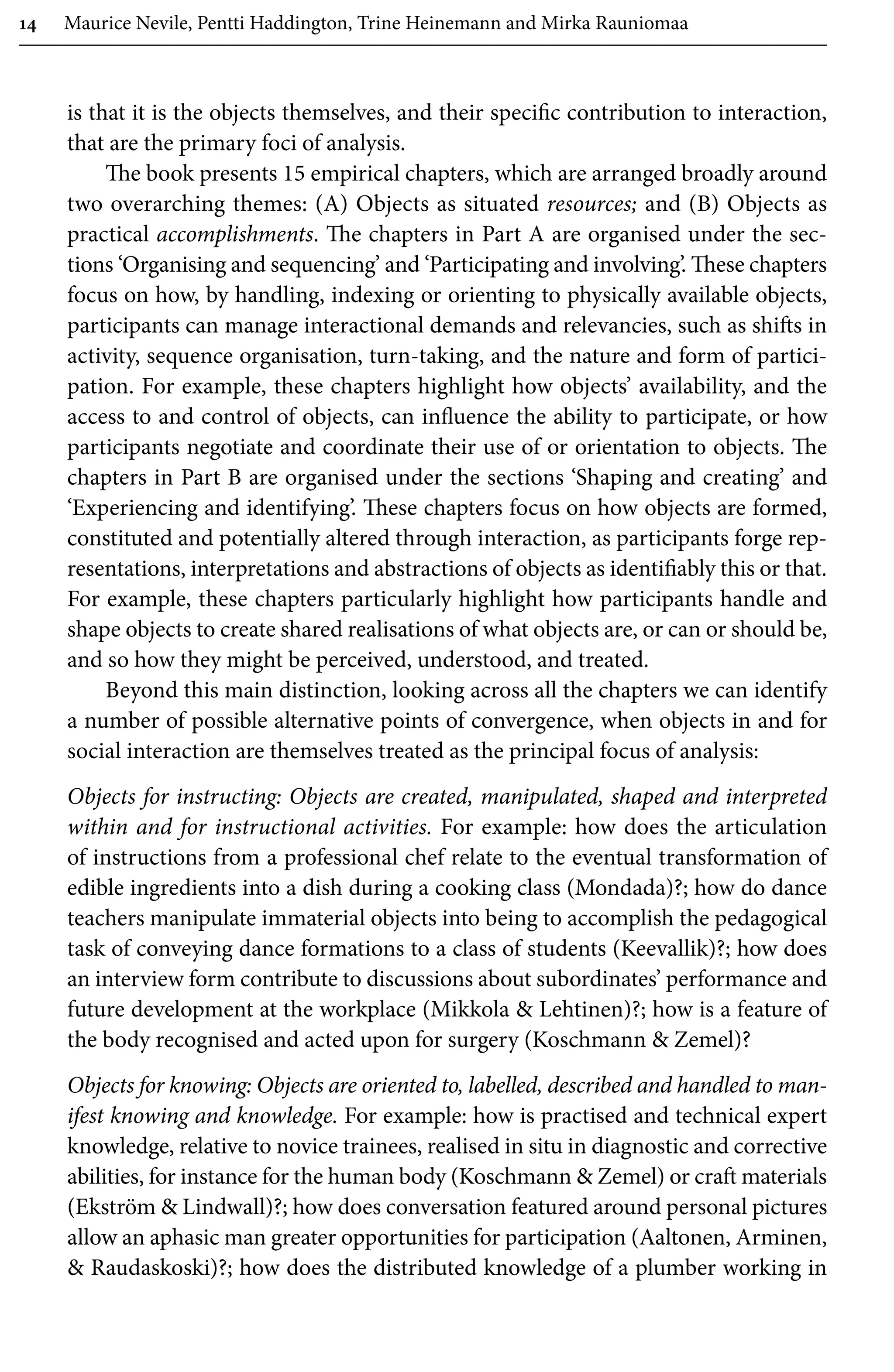 14 Maurice Nevile, Pentti Haddington, Trine Heinemann and Mirka Rauniomaa
is that it is the objects themselves, and their specific contribution to interaction,
that are the primary foci of analysis.
The book presents 15 empirical chapters, which are arranged broadly around
two overarching themes: (A) Objects as situated resources; and (B) Objects as
practical accomplishments. The chapters in Part A are organised under the sec-
tions ‘Organising and sequencing’ and ‘Participating and involving’. These chapters
focus on how, by handling, indexing or orienting to physically available objects,
participants can manage interactional demands and relevancies, such as shifts in
activity, sequence organisation, turn-taking, and the nature and form of partici-
pation. For example, these chapters highlight how objects’ availability, and the
access to and control of objects, can influence the ability to participate, or how
participants negotiate and coordinate their use of or orientation to objects. The
chapters in Part B are organised under the sections ‘Shaping and creating’ and
‘Experiencing and identifying’. These chapters focus on how objects are formed,
constituted and potentially altered through interaction, as participants forge rep-
resentations, interpretations and abstractions of objects as identifiably this or that.
For example, these chapters particularly highlight how participants handle and
shape objects to create shared realisations of what objects are, or can or should be,
and so how they might be perceived, understood, and treated.
Beyond this main distinction, looking across all the chapters we can identify
a number of possible alternative points of convergence, when objects in and for
social interaction are themselves treated as the principal focus of analysis:
Objects for instructing: Objects are created, manipulated, shaped and interpreted
within and for instructional activities. For example: how does the articulation
of instructions from a professional chef relate to the eventual transformation of
edible ingredients into a dish during a cooking class (Mondada)?; how do dance
teachers manipulate immaterial objects into being to accomplish the pedagogical
task of conveying dance formations to a class of students (Keevallik)?; how does
an interview form contribute to discussions about subordinates’ performance and
future development at the workplace (Mikkola  Lehtinen)?; how is a feature of
the body recognised and acted upon for surgery (Koschmann  Zemel)?
Objects for knowing: Objects are oriented to, labelled, described and handled to man-
ifest knowing and knowledge. For example: how is practised and technical expert
knowledge, relative to novice trainees, realised in situ in diagnostic and corrective
abilities, for instance for the human body (Koschmann  Zemel) or craft materials
(Ekström  Lindwall)?; how does conversation featured around personal pictures
allow an aphasic man greater opportunities for participation (Aaltonen, Arminen,
 Raudaskoski)?; how does the distributed knowledge of a plumber working in
 