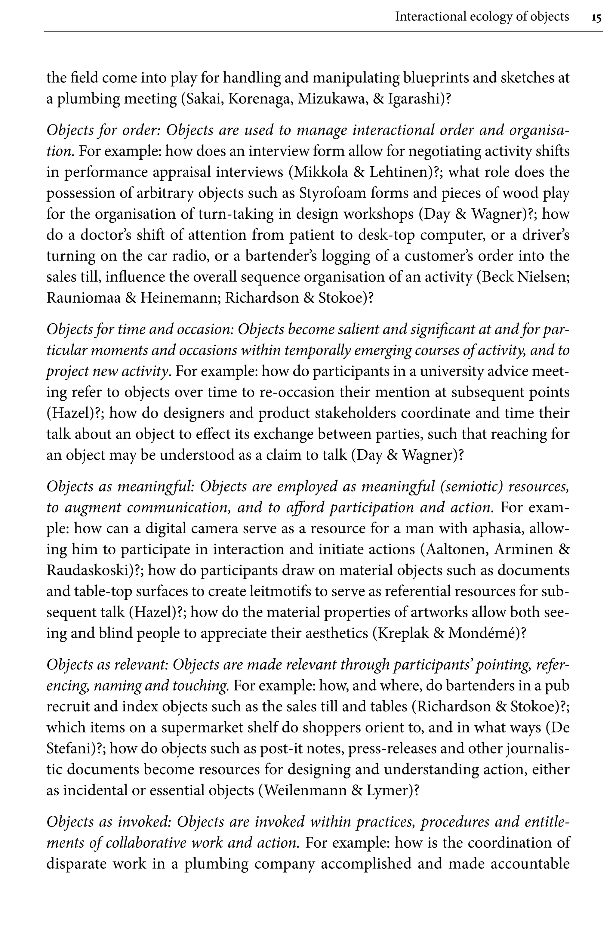 Interactional ecology of objects 15
the field come into play for handling and manipulating blueprints and sketches at
a plumbing meeting (Sakai, Korenaga, Mizukawa,  Igarashi)?
Objects for order: Objects are used to manage interactional order and organisa-
tion. For example: how does an interview form allow for negotiating activity shifts
in performance appraisal interviews (Mikkola  Lehtinen)?; what role does the
possession of arbitrary objects such as Styrofoam forms and pieces of wood play
for the organisation of turn-taking in design workshops (Day  Wagner)?; how
do a doctor’s shift of attention from patient to desk-top computer, or a driver’s
turning on the car radio, or a bartender’s logging of a customer’s order into the
sales till, influence the overall sequence organisation of an activity (Beck Nielsen;
Rauniomaa  Heinemann; Richardson  Stokoe)?
Objects for time and occasion: Objects become salient and significant at and for par-
ticular moments and occasions within temporally emerging courses of activity, and to
project new activity. For example: how do participants in a university advice meet-
ing refer to objects over time to re-occasion their mention at subsequent points
(Hazel)?; how do designers and product stakeholders coordinate and time their
talk about an object to effect its exchange between parties, such that reaching for
an object may be understood as a claim to talk (Day  Wagner)?
Objects as meaningful: Objects are employed as meaningful (semiotic) resources,
to augment communication, and to afford participation and action. For exam-
ple: how can a digital camera serve as a resource for a man with aphasia, allow-
ing him to participate in interaction and initiate actions (Aaltonen, Arminen 
Raudaskoski)?; how do participants draw on material objects such as documents
and table-top surfaces to create leitmotifs to serve as referential resources for sub-
sequent talk (Hazel)?; how do the material properties of artworks allow both see-
ing and blind people to appreciate their aesthetics (Kreplak  Mondémé)?
Objects as relevant: Objects are made relevant through participants’ pointing, refer-
encing, naming and touching. For example: how, and where, do bartenders in a pub
recruit and index objects such as the sales till and tables (Richardson  Stokoe)?;
which items on a supermarket shelf do shoppers orient to, and in what ways (De
Stefani)?; how do objects such as post-it notes, press-releases and other journalis-
tic documents become resources for designing and understanding action, either
as incidental or essential objects (Weilenmann  Lymer)?
Objects as invoked: Objects are invoked within practices, procedures and entitle-
ments of collaborative work and action. For example: how is the coordination of
disparate work in a plumbing company accomplished and made accountable
 