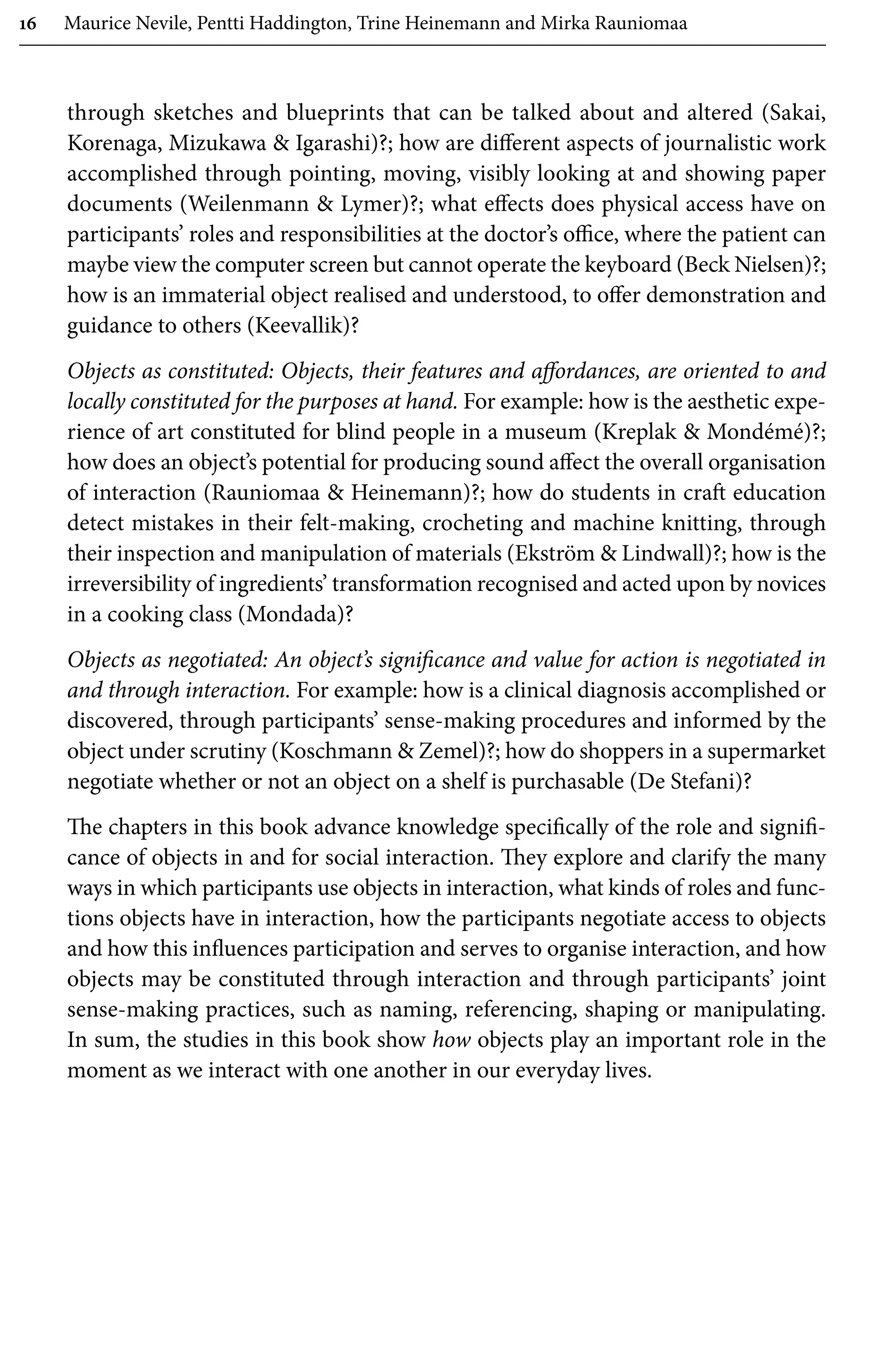 16 Maurice Nevile, Pentti Haddington, Trine Heinemann and Mirka Rauniomaa
through sketches and blueprints that can be talked about and altered (Sakai,
Korenaga, Mizukawa  Igarashi)?; how are different aspects of journalistic work
accomplished through pointing, moving, visibly looking at and showing paper
documents (Weilenmann  Lymer)?; what effects does physical access have on
participants’ roles and responsibilities at the doctor’s office, where the patient can
maybe view the computer screen but cannot operate the keyboard (Beck Nielsen)?;
how is an immaterial object realised and understood, to offer demonstration and
guidance to others (Keevallik)?
Objects as constituted: Objects, their features and affordances, are oriented to and
locally constituted for the purposes at hand. For example: how is the aesthetic expe-
rience of art constituted for blind people in a museum (Kreplak  Mondémé)?;
how does an object’s potential for producing sound affect the overall organisation
of interaction (Rauniomaa  Heinemann)?; how do students in craft education
detect mistakes in their felt-making, crocheting and machine knitting, through
their inspection and manipulation of materials (Ekström  Lindwall)?; how is the
irreversibility of ingredients’ transformation recognised and acted upon by novices
in a cooking class (Mondada)?
Objects as negotiated: An object’s significance and value for action is negotiated in
and through interaction. For example: how is a clinical diagnosis accomplished or
discovered, through participants’ sense-making procedures and informed by the
object under scrutiny (Koschmann  Zemel)?; how do shoppers in a supermarket
negotiate whether or not an object on a shelf is purchasable (De Stefani)?
The chapters in this book advance knowledge specifically of the role and signifi-
cance of objects in and for social interaction. They explore and clarify the many
ways in which participants use objects in interaction, what kinds of roles and func-
tions objects have in interaction, how the participants negotiate access to objects
and how this influences participation and serves to organise interaction, and how
objects may be constituted through interaction and through participants’ joint
sense-making practices, such as naming, referencing, shaping or manipulating.
In sum, the studies in this book show how objects play an important role in the
moment as we interact with one another in our everyday lives.
 